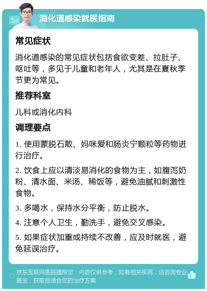 消化道感染就医指南 常见症状 消化道感染的常见症状包括食欲变差、拉肚子、呕吐等，多见于儿童和老年人，尤其是在夏秋季节更为常见。 推荐科室 儿科或消化内科 调理要点 1. 使用蒙脱石散、妈咪爱和肠炎宁颗粒等药物进行治疗。 2. 饮食上应以清淡易消化的食物为主，如腹泻奶粉、清水面、米汤、稀饭等，避免油腻和刺激性食物。 3. 多喝水，保持水分平衡，防止脱水。 4. 注意个人卫生，勤洗手，避免交叉感染。 5. 如果症状加重或持续不改善，应及时就医，避免延误治疗。