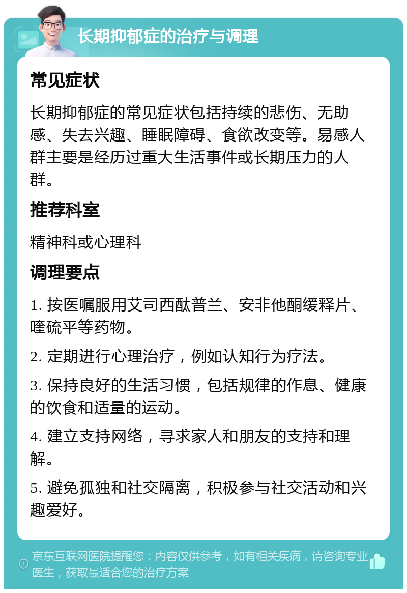 长期抑郁症的治疗与调理 常见症状 长期抑郁症的常见症状包括持续的悲伤、无助感、失去兴趣、睡眠障碍、食欲改变等。易感人群主要是经历过重大生活事件或长期压力的人群。 推荐科室 精神科或心理科 调理要点 1. 按医嘱服用艾司西酞普兰、安非他酮缓释片、喹硫平等药物。 2. 定期进行心理治疗，例如认知行为疗法。 3. 保持良好的生活习惯，包括规律的作息、健康的饮食和适量的运动。 4. 建立支持网络，寻求家人和朋友的支持和理解。 5. 避免孤独和社交隔离，积极参与社交活动和兴趣爱好。