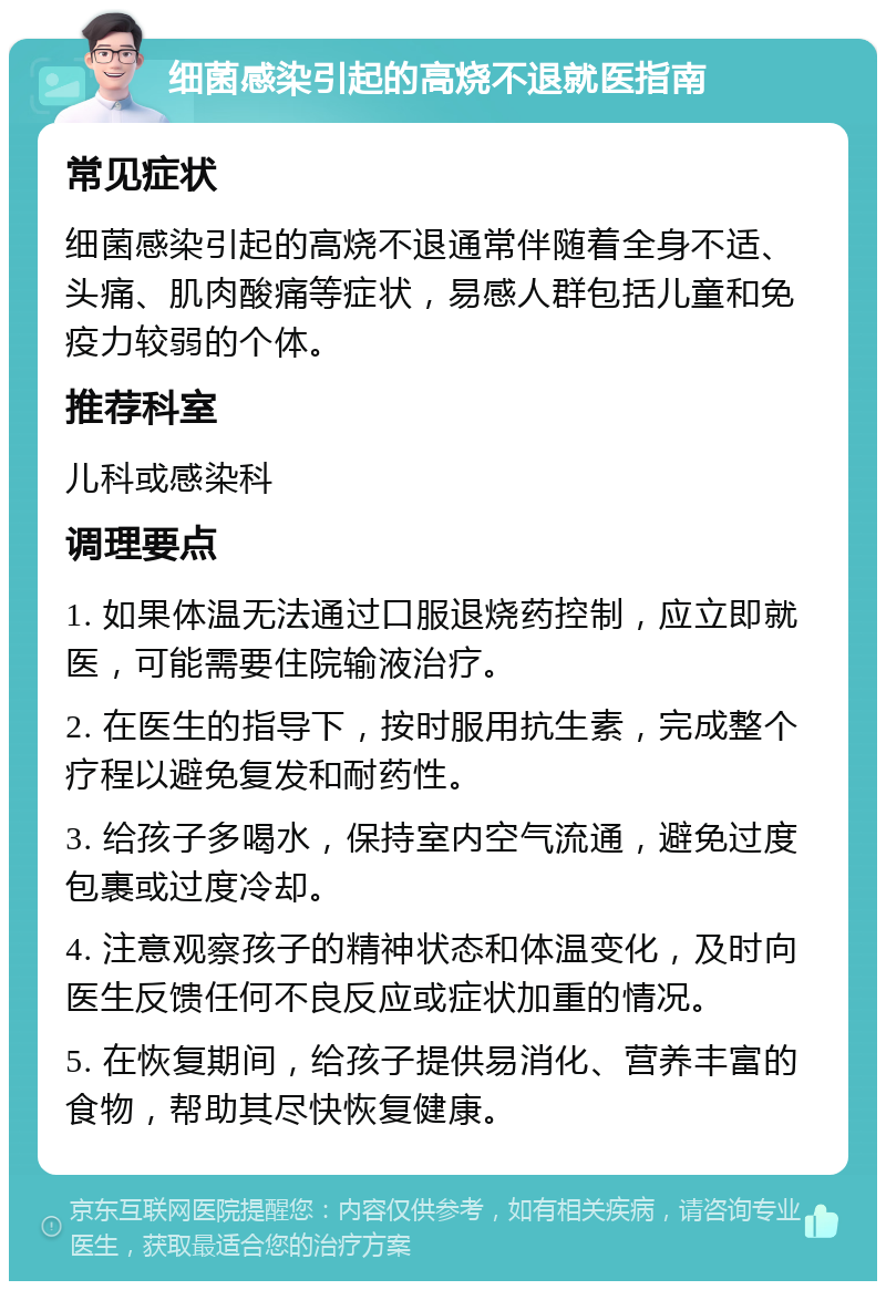 细菌感染引起的高烧不退就医指南 常见症状 细菌感染引起的高烧不退通常伴随着全身不适、头痛、肌肉酸痛等症状，易感人群包括儿童和免疫力较弱的个体。 推荐科室 儿科或感染科 调理要点 1. 如果体温无法通过口服退烧药控制，应立即就医，可能需要住院输液治疗。 2. 在医生的指导下，按时服用抗生素，完成整个疗程以避免复发和耐药性。 3. 给孩子多喝水，保持室内空气流通，避免过度包裹或过度冷却。 4. 注意观察孩子的精神状态和体温变化，及时向医生反馈任何不良反应或症状加重的情况。 5. 在恢复期间，给孩子提供易消化、营养丰富的食物，帮助其尽快恢复健康。