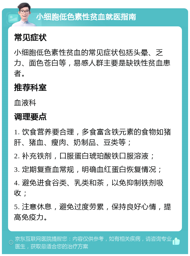 小细胞低色素性贫血就医指南 常见症状 小细胞低色素性贫血的常见症状包括头晕、乏力、面色苍白等，易感人群主要是缺铁性贫血患者。 推荐科室 血液科 调理要点 1. 饮食营养要合理，多食富含铁元素的食物如猪肝、猪血、瘦肉、奶制品、豆类等； 2. 补充铁剂，口服蛋白琥珀酸铁口服溶液； 3. 定期复查血常规，明确血红蛋白恢复情况； 4. 避免进食谷类、乳类和茶，以免抑制铁剂吸收； 5. 注意休息，避免过度劳累，保持良好心情，提高免疫力。