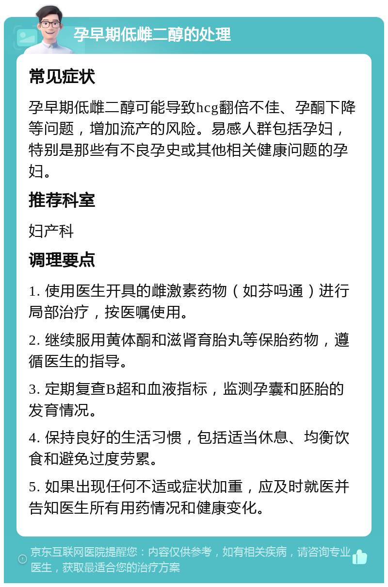 孕早期低雌二醇的处理 常见症状 孕早期低雌二醇可能导致hcg翻倍不佳、孕酮下降等问题，增加流产的风险。易感人群包括孕妇，特别是那些有不良孕史或其他相关健康问题的孕妇。 推荐科室 妇产科 调理要点 1. 使用医生开具的雌激素药物（如芬吗通）进行局部治疗，按医嘱使用。 2. 继续服用黄体酮和滋肾育胎丸等保胎药物，遵循医生的指导。 3. 定期复查B超和血液指标，监测孕囊和胚胎的发育情况。 4. 保持良好的生活习惯，包括适当休息、均衡饮食和避免过度劳累。 5. 如果出现任何不适或症状加重，应及时就医并告知医生所有用药情况和健康变化。