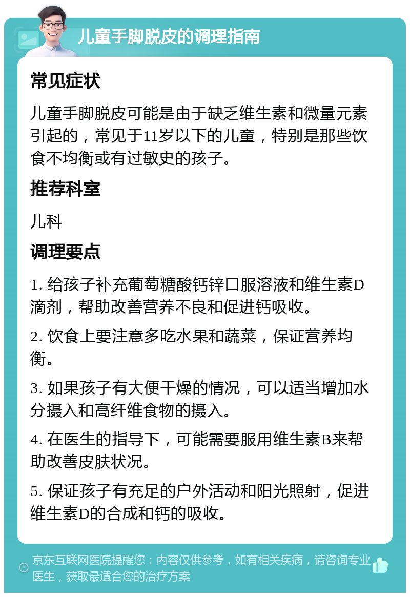 儿童手脚脱皮的调理指南 常见症状 儿童手脚脱皮可能是由于缺乏维生素和微量元素引起的，常见于11岁以下的儿童，特别是那些饮食不均衡或有过敏史的孩子。 推荐科室 儿科 调理要点 1. 给孩子补充葡萄糖酸钙锌口服溶液和维生素D滴剂，帮助改善营养不良和促进钙吸收。 2. 饮食上要注意多吃水果和蔬菜，保证营养均衡。 3. 如果孩子有大便干燥的情况，可以适当增加水分摄入和高纤维食物的摄入。 4. 在医生的指导下，可能需要服用维生素B来帮助改善皮肤状况。 5. 保证孩子有充足的户外活动和阳光照射，促进维生素D的合成和钙的吸收。