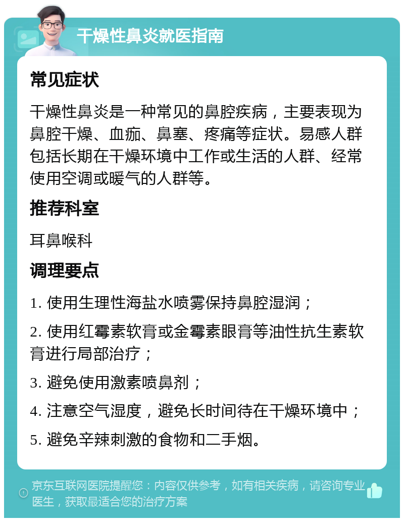 干燥性鼻炎就医指南 常见症状 干燥性鼻炎是一种常见的鼻腔疾病，主要表现为鼻腔干燥、血痂、鼻塞、疼痛等症状。易感人群包括长期在干燥环境中工作或生活的人群、经常使用空调或暖气的人群等。 推荐科室 耳鼻喉科 调理要点 1. 使用生理性海盐水喷雾保持鼻腔湿润； 2. 使用红霉素软膏或金霉素眼膏等油性抗生素软膏进行局部治疗； 3. 避免使用激素喷鼻剂； 4. 注意空气湿度，避免长时间待在干燥环境中； 5. 避免辛辣刺激的食物和二手烟。