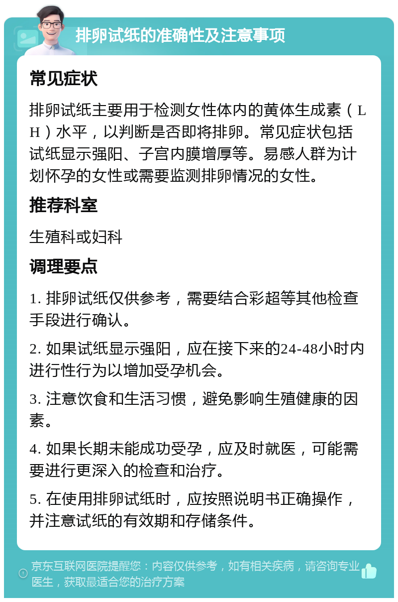 排卵试纸的准确性及注意事项 常见症状 排卵试纸主要用于检测女性体内的黄体生成素（LH）水平，以判断是否即将排卵。常见症状包括试纸显示强阳、子宫内膜增厚等。易感人群为计划怀孕的女性或需要监测排卵情况的女性。 推荐科室 生殖科或妇科 调理要点 1. 排卵试纸仅供参考，需要结合彩超等其他检查手段进行确认。 2. 如果试纸显示强阳，应在接下来的24-48小时内进行性行为以增加受孕机会。 3. 注意饮食和生活习惯，避免影响生殖健康的因素。 4. 如果长期未能成功受孕，应及时就医，可能需要进行更深入的检查和治疗。 5. 在使用排卵试纸时，应按照说明书正确操作，并注意试纸的有效期和存储条件。