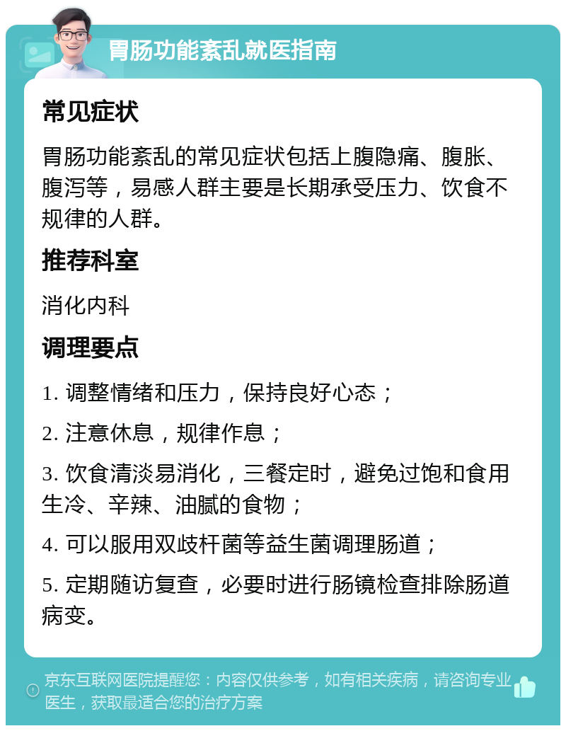 胃肠功能紊乱就医指南 常见症状 胃肠功能紊乱的常见症状包括上腹隐痛、腹胀、腹泻等，易感人群主要是长期承受压力、饮食不规律的人群。 推荐科室 消化内科 调理要点 1. 调整情绪和压力，保持良好心态； 2. 注意休息，规律作息； 3. 饮食清淡易消化，三餐定时，避免过饱和食用生冷、辛辣、油腻的食物； 4. 可以服用双歧杆菌等益生菌调理肠道； 5. 定期随访复查，必要时进行肠镜检查排除肠道病变。