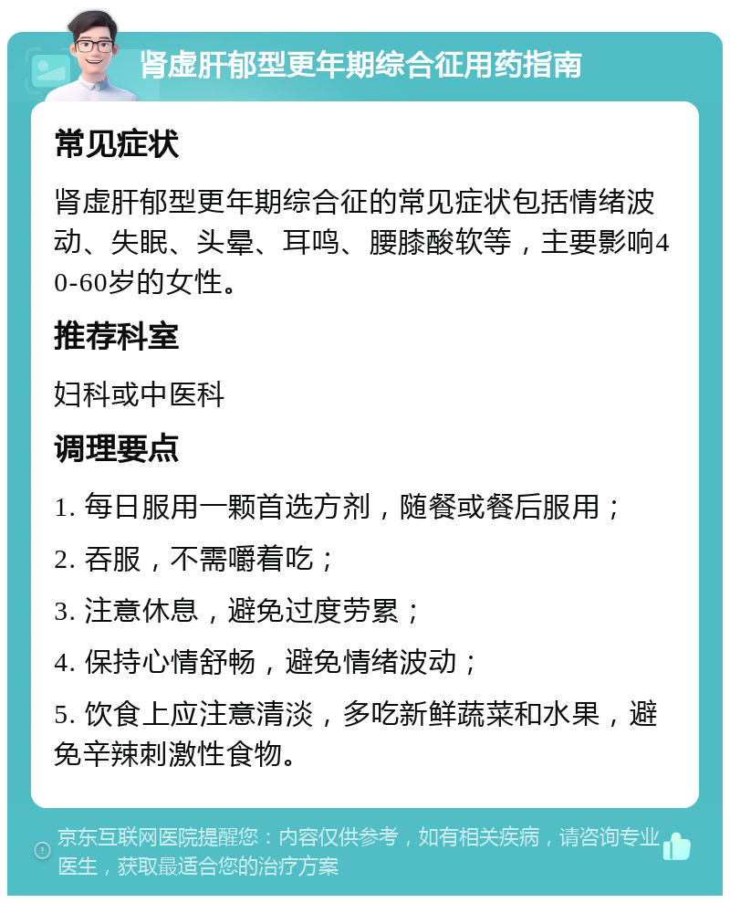 肾虚肝郁型更年期综合征用药指南 常见症状 肾虚肝郁型更年期综合征的常见症状包括情绪波动、失眠、头晕、耳鸣、腰膝酸软等，主要影响40-60岁的女性。 推荐科室 妇科或中医科 调理要点 1. 每日服用一颗首选方剂，随餐或餐后服用； 2. 吞服，不需嚼着吃； 3. 注意休息，避免过度劳累； 4. 保持心情舒畅，避免情绪波动； 5. 饮食上应注意清淡，多吃新鲜蔬菜和水果，避免辛辣刺激性食物。