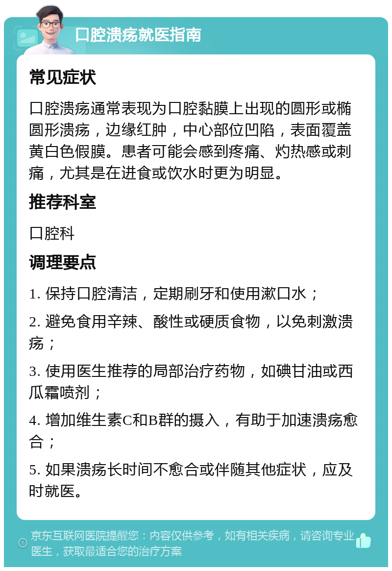 口腔溃疡就医指南 常见症状 口腔溃疡通常表现为口腔黏膜上出现的圆形或椭圆形溃疡，边缘红肿，中心部位凹陷，表面覆盖黄白色假膜。患者可能会感到疼痛、灼热感或刺痛，尤其是在进食或饮水时更为明显。 推荐科室 口腔科 调理要点 1. 保持口腔清洁，定期刷牙和使用漱口水； 2. 避免食用辛辣、酸性或硬质食物，以免刺激溃疡； 3. 使用医生推荐的局部治疗药物，如碘甘油或西瓜霜喷剂； 4. 增加维生素C和B群的摄入，有助于加速溃疡愈合； 5. 如果溃疡长时间不愈合或伴随其他症状，应及时就医。