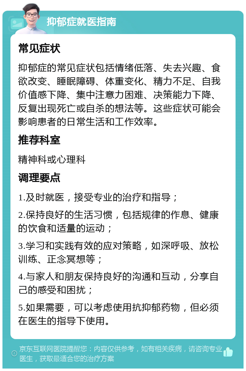 抑郁症就医指南 常见症状 抑郁症的常见症状包括情绪低落、失去兴趣、食欲改变、睡眠障碍、体重变化、精力不足、自我价值感下降、集中注意力困难、决策能力下降、反复出现死亡或自杀的想法等。这些症状可能会影响患者的日常生活和工作效率。 推荐科室 精神科或心理科 调理要点 1.及时就医，接受专业的治疗和指导； 2.保持良好的生活习惯，包括规律的作息、健康的饮食和适量的运动； 3.学习和实践有效的应对策略，如深呼吸、放松训练、正念冥想等； 4.与家人和朋友保持良好的沟通和互动，分享自己的感受和困扰； 5.如果需要，可以考虑使用抗抑郁药物，但必须在医生的指导下使用。