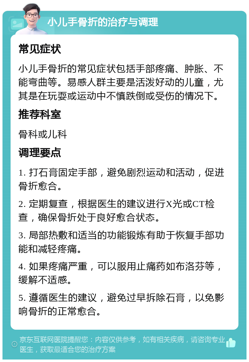 小儿手骨折的治疗与调理 常见症状 小儿手骨折的常见症状包括手部疼痛、肿胀、不能弯曲等。易感人群主要是活泼好动的儿童，尤其是在玩耍或运动中不慎跌倒或受伤的情况下。 推荐科室 骨科或儿科 调理要点 1. 打石膏固定手部，避免剧烈运动和活动，促进骨折愈合。 2. 定期复查，根据医生的建议进行X光或CT检查，确保骨折处于良好愈合状态。 3. 局部热敷和适当的功能锻炼有助于恢复手部功能和减轻疼痛。 4. 如果疼痛严重，可以服用止痛药如布洛芬等，缓解不适感。 5. 遵循医生的建议，避免过早拆除石膏，以免影响骨折的正常愈合。