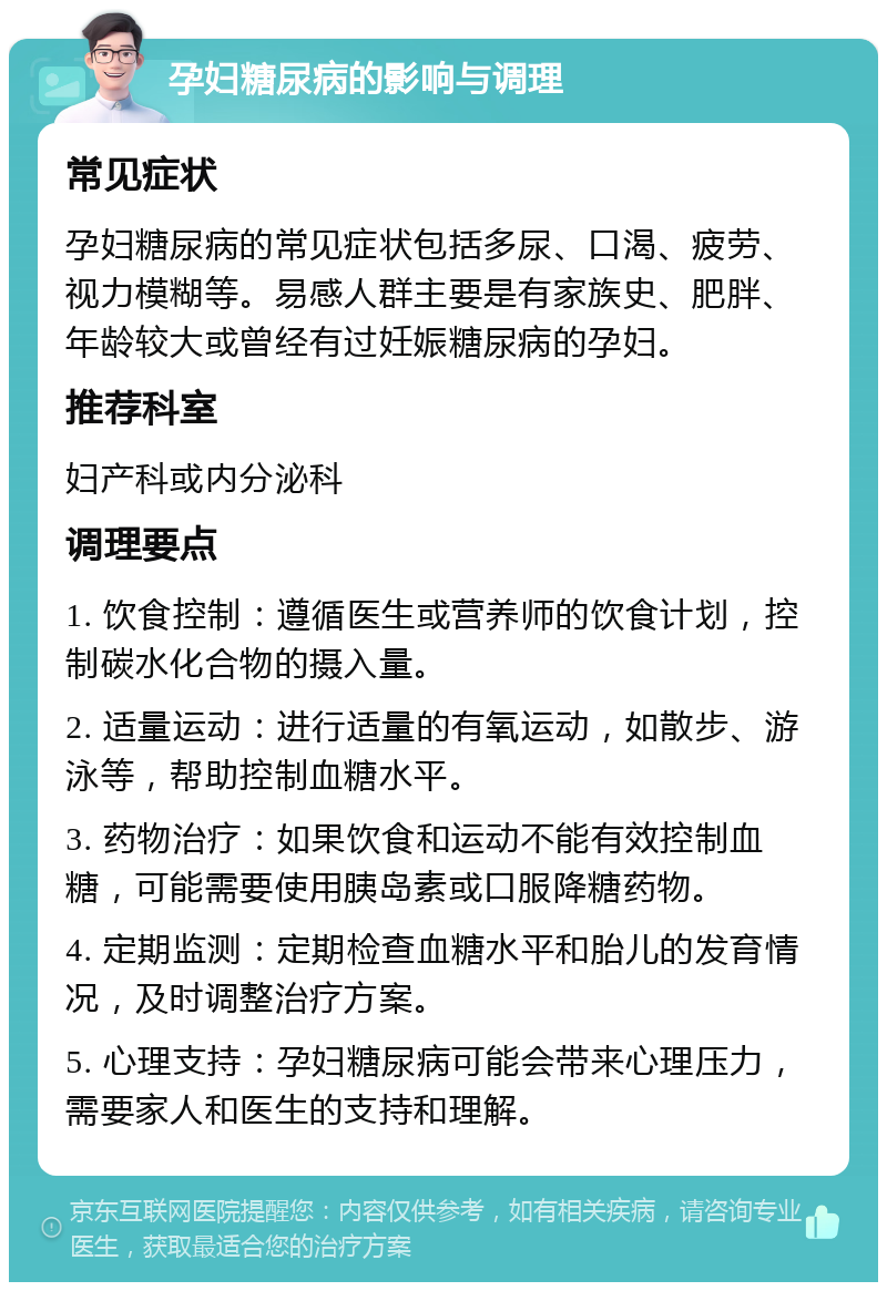 孕妇糖尿病的影响与调理 常见症状 孕妇糖尿病的常见症状包括多尿、口渴、疲劳、视力模糊等。易感人群主要是有家族史、肥胖、年龄较大或曾经有过妊娠糖尿病的孕妇。 推荐科室 妇产科或内分泌科 调理要点 1. 饮食控制：遵循医生或营养师的饮食计划，控制碳水化合物的摄入量。 2. 适量运动：进行适量的有氧运动，如散步、游泳等，帮助控制血糖水平。 3. 药物治疗：如果饮食和运动不能有效控制血糖，可能需要使用胰岛素或口服降糖药物。 4. 定期监测：定期检查血糖水平和胎儿的发育情况，及时调整治疗方案。 5. 心理支持：孕妇糖尿病可能会带来心理压力，需要家人和医生的支持和理解。