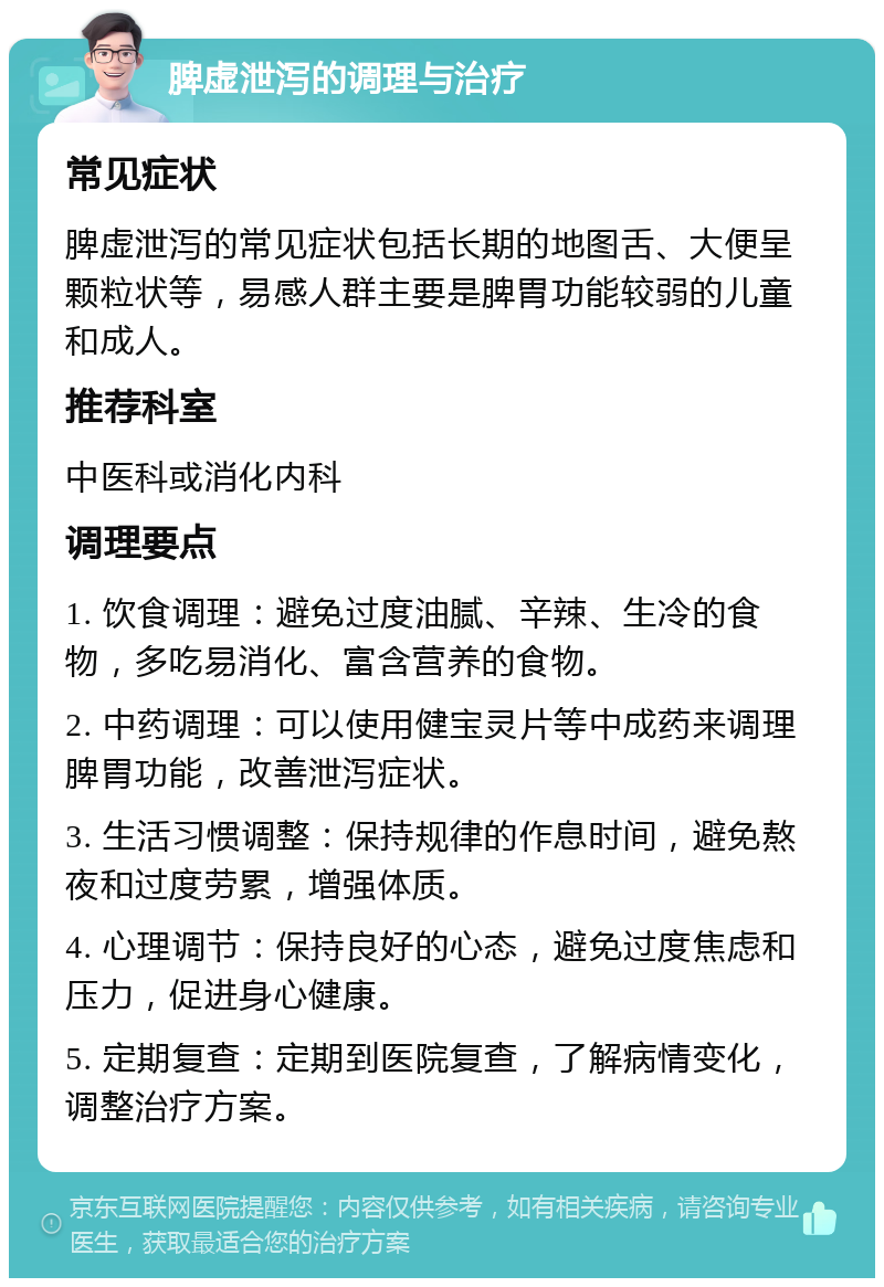 脾虚泄泻的调理与治疗 常见症状 脾虚泄泻的常见症状包括长期的地图舌、大便呈颗粒状等，易感人群主要是脾胃功能较弱的儿童和成人。 推荐科室 中医科或消化内科 调理要点 1. 饮食调理：避免过度油腻、辛辣、生冷的食物，多吃易消化、富含营养的食物。 2. 中药调理：可以使用健宝灵片等中成药来调理脾胃功能，改善泄泻症状。 3. 生活习惯调整：保持规律的作息时间，避免熬夜和过度劳累，增强体质。 4. 心理调节：保持良好的心态，避免过度焦虑和压力，促进身心健康。 5. 定期复查：定期到医院复查，了解病情变化，调整治疗方案。