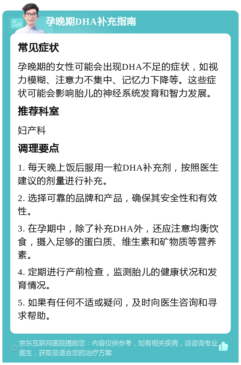 孕晚期DHA补充指南 常见症状 孕晚期的女性可能会出现DHA不足的症状，如视力模糊、注意力不集中、记忆力下降等。这些症状可能会影响胎儿的神经系统发育和智力发展。 推荐科室 妇产科 调理要点 1. 每天晚上饭后服用一粒DHA补充剂，按照医生建议的剂量进行补充。 2. 选择可靠的品牌和产品，确保其安全性和有效性。 3. 在孕期中，除了补充DHA外，还应注意均衡饮食，摄入足够的蛋白质、维生素和矿物质等营养素。 4. 定期进行产前检查，监测胎儿的健康状况和发育情况。 5. 如果有任何不适或疑问，及时向医生咨询和寻求帮助。