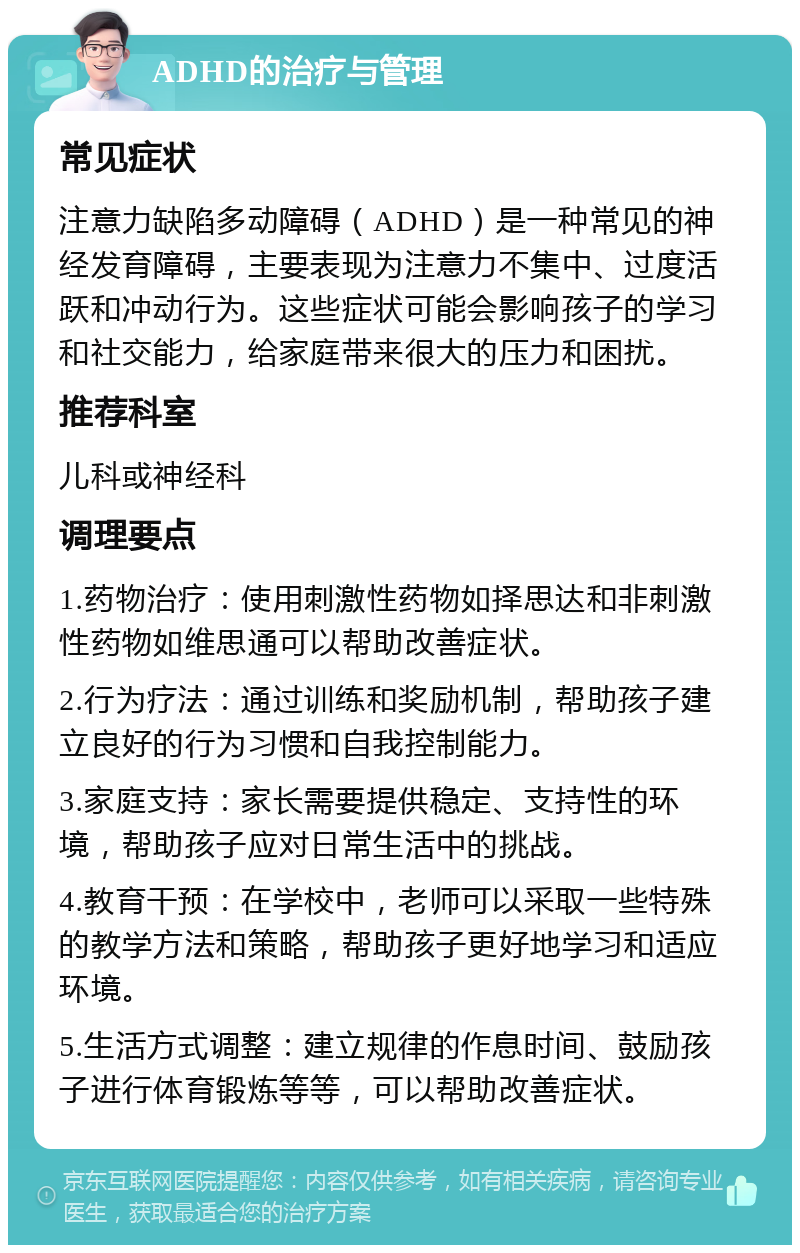 ADHD的治疗与管理 常见症状 注意力缺陷多动障碍（ADHD）是一种常见的神经发育障碍，主要表现为注意力不集中、过度活跃和冲动行为。这些症状可能会影响孩子的学习和社交能力，给家庭带来很大的压力和困扰。 推荐科室 儿科或神经科 调理要点 1.药物治疗：使用刺激性药物如择思达和非刺激性药物如维思通可以帮助改善症状。 2.行为疗法：通过训练和奖励机制，帮助孩子建立良好的行为习惯和自我控制能力。 3.家庭支持：家长需要提供稳定、支持性的环境，帮助孩子应对日常生活中的挑战。 4.教育干预：在学校中，老师可以采取一些特殊的教学方法和策略，帮助孩子更好地学习和适应环境。 5.生活方式调整：建立规律的作息时间、鼓励孩子进行体育锻炼等等，可以帮助改善症状。