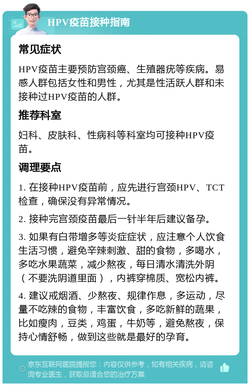 HPV疫苗接种指南 常见症状 HPV疫苗主要预防宫颈癌、生殖器疣等疾病。易感人群包括女性和男性，尤其是性活跃人群和未接种过HPV疫苗的人群。 推荐科室 妇科、皮肤科、性病科等科室均可接种HPV疫苗。 调理要点 1. 在接种HPV疫苗前，应先进行宫颈HPV、TCT检查，确保没有异常情况。 2. 接种完宫颈疫苗最后一针半年后建议备孕。 3. 如果有白带增多等炎症症状，应注意个人饮食生活习惯，避免辛辣刺激、甜的食物，多喝水，多吃水果蔬菜，减少熬夜，每日清水清洗外阴（不要洗阴道里面），内裤穿棉质、宽松内裤。 4. 建议戒烟酒、少熬夜、规律作息，多运动，尽量不吃辣的食物，丰富饮食，多吃新鲜的蔬果，比如瘦肉，豆类，鸡蛋，牛奶等，避免熬夜，保持心情舒畅，做到这些就是最好的孕育。