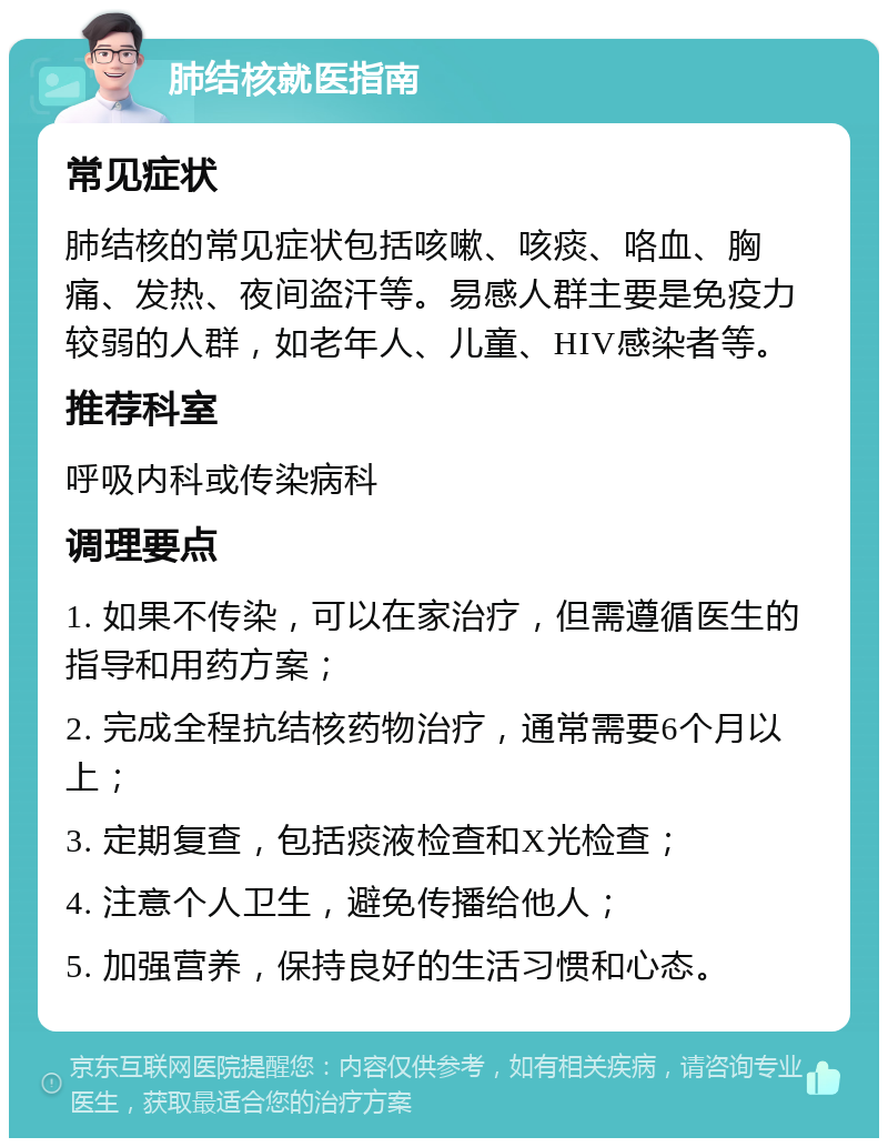 肺结核就医指南 常见症状 肺结核的常见症状包括咳嗽、咳痰、咯血、胸痛、发热、夜间盗汗等。易感人群主要是免疫力较弱的人群，如老年人、儿童、HIV感染者等。 推荐科室 呼吸内科或传染病科 调理要点 1. 如果不传染，可以在家治疗，但需遵循医生的指导和用药方案； 2. 完成全程抗结核药物治疗，通常需要6个月以上； 3. 定期复查，包括痰液检查和X光检查； 4. 注意个人卫生，避免传播给他人； 5. 加强营养，保持良好的生活习惯和心态。