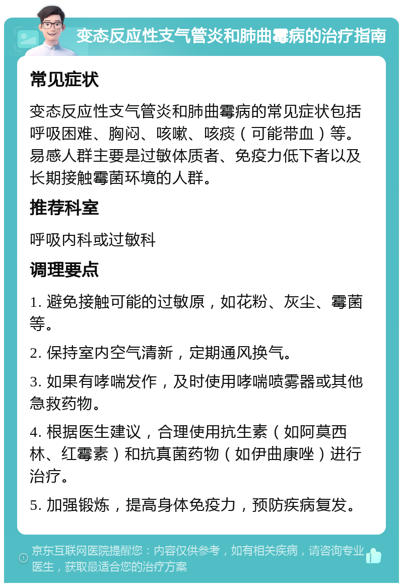 变态反应性支气管炎和肺曲霉病的治疗指南 常见症状 变态反应性支气管炎和肺曲霉病的常见症状包括呼吸困难、胸闷、咳嗽、咳痰（可能带血）等。易感人群主要是过敏体质者、免疫力低下者以及长期接触霉菌环境的人群。 推荐科室 呼吸内科或过敏科 调理要点 1. 避免接触可能的过敏原，如花粉、灰尘、霉菌等。 2. 保持室内空气清新，定期通风换气。 3. 如果有哮喘发作，及时使用哮喘喷雾器或其他急救药物。 4. 根据医生建议，合理使用抗生素（如阿莫西林、红霉素）和抗真菌药物（如伊曲康唑）进行治疗。 5. 加强锻炼，提高身体免疫力，预防疾病复发。