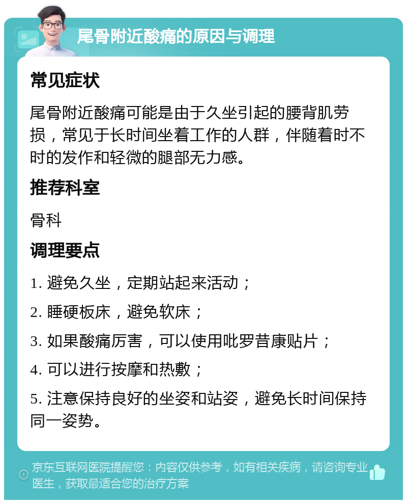 尾骨附近酸痛的原因与调理 常见症状 尾骨附近酸痛可能是由于久坐引起的腰背肌劳损，常见于长时间坐着工作的人群，伴随着时不时的发作和轻微的腿部无力感。 推荐科室 骨科 调理要点 1. 避免久坐，定期站起来活动； 2. 睡硬板床，避免软床； 3. 如果酸痛厉害，可以使用吡罗昔康贴片； 4. 可以进行按摩和热敷； 5. 注意保持良好的坐姿和站姿，避免长时间保持同一姿势。