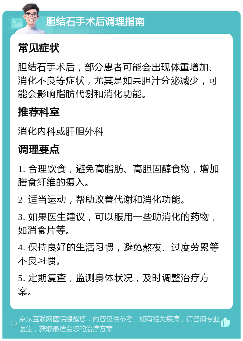 胆结石手术后调理指南 常见症状 胆结石手术后，部分患者可能会出现体重增加、消化不良等症状，尤其是如果胆汁分泌减少，可能会影响脂肪代谢和消化功能。 推荐科室 消化内科或肝胆外科 调理要点 1. 合理饮食，避免高脂肪、高胆固醇食物，增加膳食纤维的摄入。 2. 适当运动，帮助改善代谢和消化功能。 3. 如果医生建议，可以服用一些助消化的药物，如消食片等。 4. 保持良好的生活习惯，避免熬夜、过度劳累等不良习惯。 5. 定期复查，监测身体状况，及时调整治疗方案。