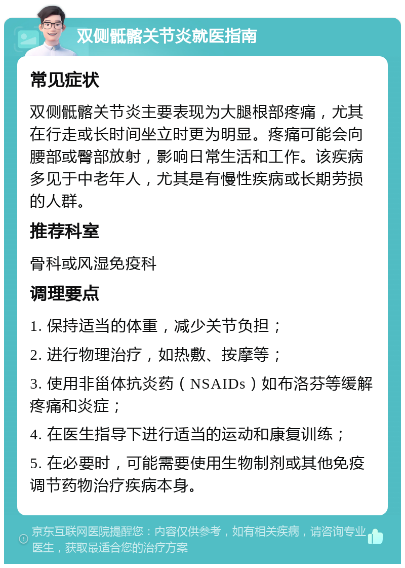 双侧骶髂关节炎就医指南 常见症状 双侧骶髂关节炎主要表现为大腿根部疼痛，尤其在行走或长时间坐立时更为明显。疼痛可能会向腰部或臀部放射，影响日常生活和工作。该疾病多见于中老年人，尤其是有慢性疾病或长期劳损的人群。 推荐科室 骨科或风湿免疫科 调理要点 1. 保持适当的体重，减少关节负担； 2. 进行物理治疗，如热敷、按摩等； 3. 使用非甾体抗炎药（NSAIDs）如布洛芬等缓解疼痛和炎症； 4. 在医生指导下进行适当的运动和康复训练； 5. 在必要时，可能需要使用生物制剂或其他免疫调节药物治疗疾病本身。