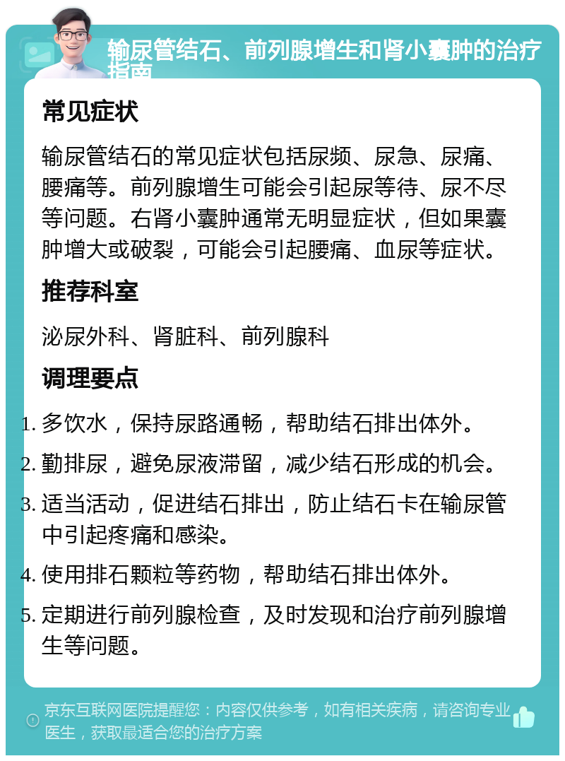 输尿管结石、前列腺增生和肾小囊肿的治疗指南 常见症状 输尿管结石的常见症状包括尿频、尿急、尿痛、腰痛等。前列腺增生可能会引起尿等待、尿不尽等问题。右肾小囊肿通常无明显症状，但如果囊肿增大或破裂，可能会引起腰痛、血尿等症状。 推荐科室 泌尿外科、肾脏科、前列腺科 调理要点 多饮水，保持尿路通畅，帮助结石排出体外。 勤排尿，避免尿液滞留，减少结石形成的机会。 适当活动，促进结石排出，防止结石卡在输尿管中引起疼痛和感染。 使用排石颗粒等药物，帮助结石排出体外。 定期进行前列腺检查，及时发现和治疗前列腺增生等问题。