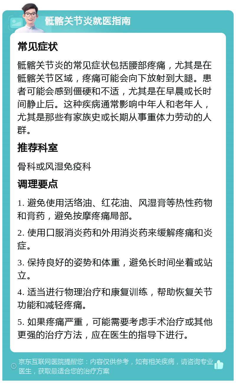 骶髂关节炎就医指南 常见症状 骶髂关节炎的常见症状包括腰部疼痛，尤其是在骶髂关节区域，疼痛可能会向下放射到大腿。患者可能会感到僵硬和不适，尤其是在早晨或长时间静止后。这种疾病通常影响中年人和老年人，尤其是那些有家族史或长期从事重体力劳动的人群。 推荐科室 骨科或风湿免疫科 调理要点 1. 避免使用活络油、红花油、风湿膏等热性药物和膏药，避免按摩疼痛局部。 2. 使用口服消炎药和外用消炎药来缓解疼痛和炎症。 3. 保持良好的姿势和体重，避免长时间坐着或站立。 4. 适当进行物理治疗和康复训练，帮助恢复关节功能和减轻疼痛。 5. 如果疼痛严重，可能需要考虑手术治疗或其他更强的治疗方法，应在医生的指导下进行。