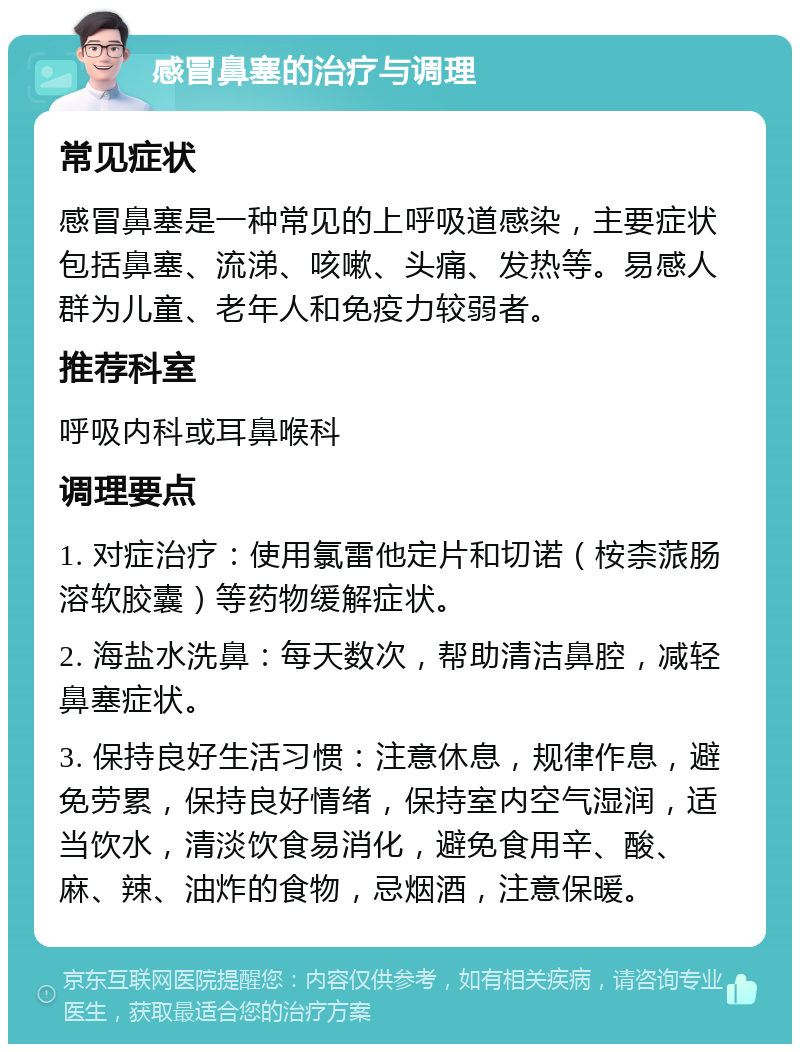 感冒鼻塞的治疗与调理 常见症状 感冒鼻塞是一种常见的上呼吸道感染，主要症状包括鼻塞、流涕、咳嗽、头痛、发热等。易感人群为儿童、老年人和免疫力较弱者。 推荐科室 呼吸内科或耳鼻喉科 调理要点 1. 对症治疗：使用氯雷他定片和切诺（桉柰蒎肠溶软胶囊）等药物缓解症状。 2. 海盐水洗鼻：每天数次，帮助清洁鼻腔，减轻鼻塞症状。 3. 保持良好生活习惯：注意休息，规律作息，避免劳累，保持良好情绪，保持室内空气湿润，适当饮水，清淡饮食易消化，避免食用辛、酸、麻、辣、油炸的食物，忌烟酒，注意保暖。