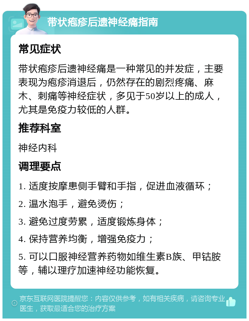 带状疱疹后遗神经痛指南 常见症状 带状疱疹后遗神经痛是一种常见的并发症，主要表现为疱疹消退后，仍然存在的剧烈疼痛、麻木、刺痛等神经症状，多见于50岁以上的成人，尤其是免疫力较低的人群。 推荐科室 神经内科 调理要点 1. 适度按摩患侧手臂和手指，促进血液循环； 2. 温水泡手，避免烫伤； 3. 避免过度劳累，适度锻炼身体； 4. 保持营养均衡，增强免疫力； 5. 可以口服神经营养药物如维生素B族、甲钴胺等，辅以理疗加速神经功能恢复。