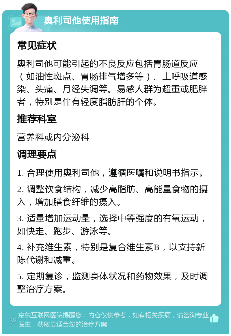 奥利司他使用指南 常见症状 奥利司他可能引起的不良反应包括胃肠道反应（如油性斑点、胃肠排气增多等）、上呼吸道感染、头痛、月经失调等。易感人群为超重或肥胖者，特别是伴有轻度脂肪肝的个体。 推荐科室 营养科或内分泌科 调理要点 1. 合理使用奥利司他，遵循医嘱和说明书指示。 2. 调整饮食结构，减少高脂肪、高能量食物的摄入，增加膳食纤维的摄入。 3. 适量增加运动量，选择中等强度的有氧运动，如快走、跑步、游泳等。 4. 补充维生素，特别是复合维生素B，以支持新陈代谢和减重。 5. 定期复诊，监测身体状况和药物效果，及时调整治疗方案。