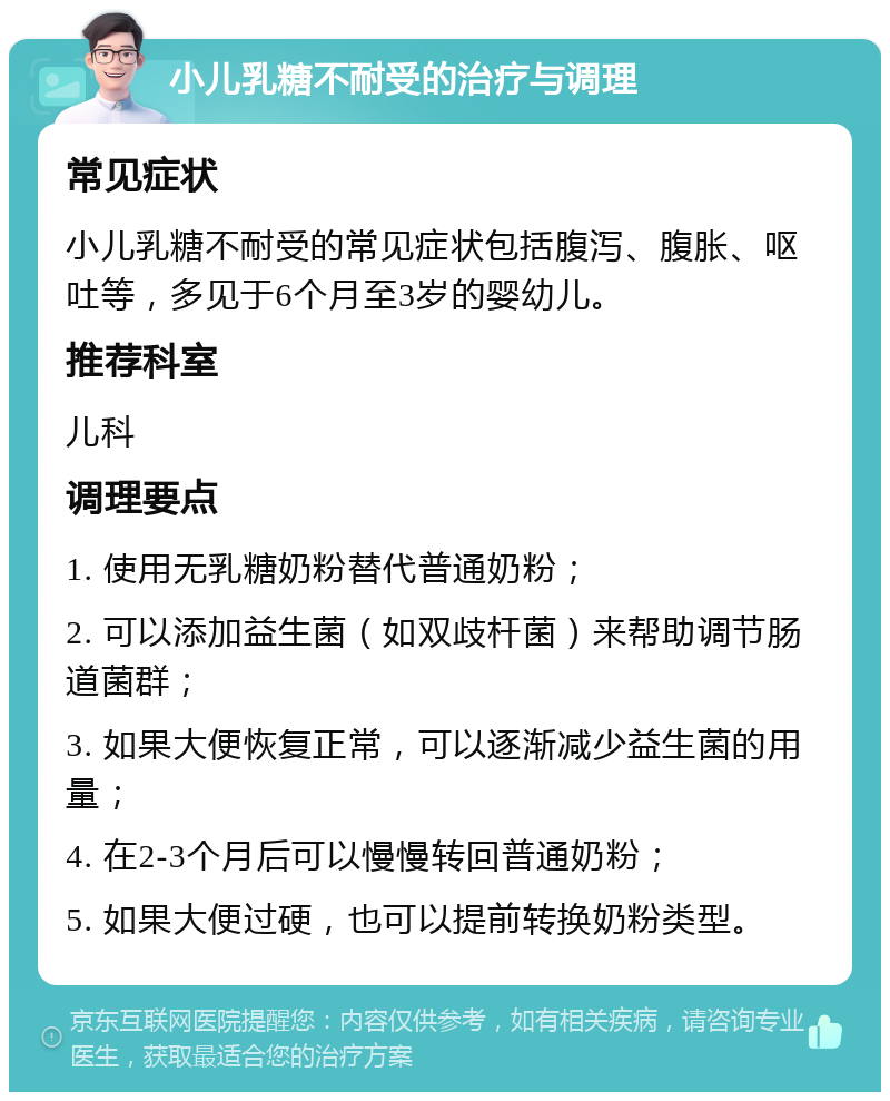 小儿乳糖不耐受的治疗与调理 常见症状 小儿乳糖不耐受的常见症状包括腹泻、腹胀、呕吐等，多见于6个月至3岁的婴幼儿。 推荐科室 儿科 调理要点 1. 使用无乳糖奶粉替代普通奶粉； 2. 可以添加益生菌（如双歧杆菌）来帮助调节肠道菌群； 3. 如果大便恢复正常，可以逐渐减少益生菌的用量； 4. 在2-3个月后可以慢慢转回普通奶粉； 5. 如果大便过硬，也可以提前转换奶粉类型。