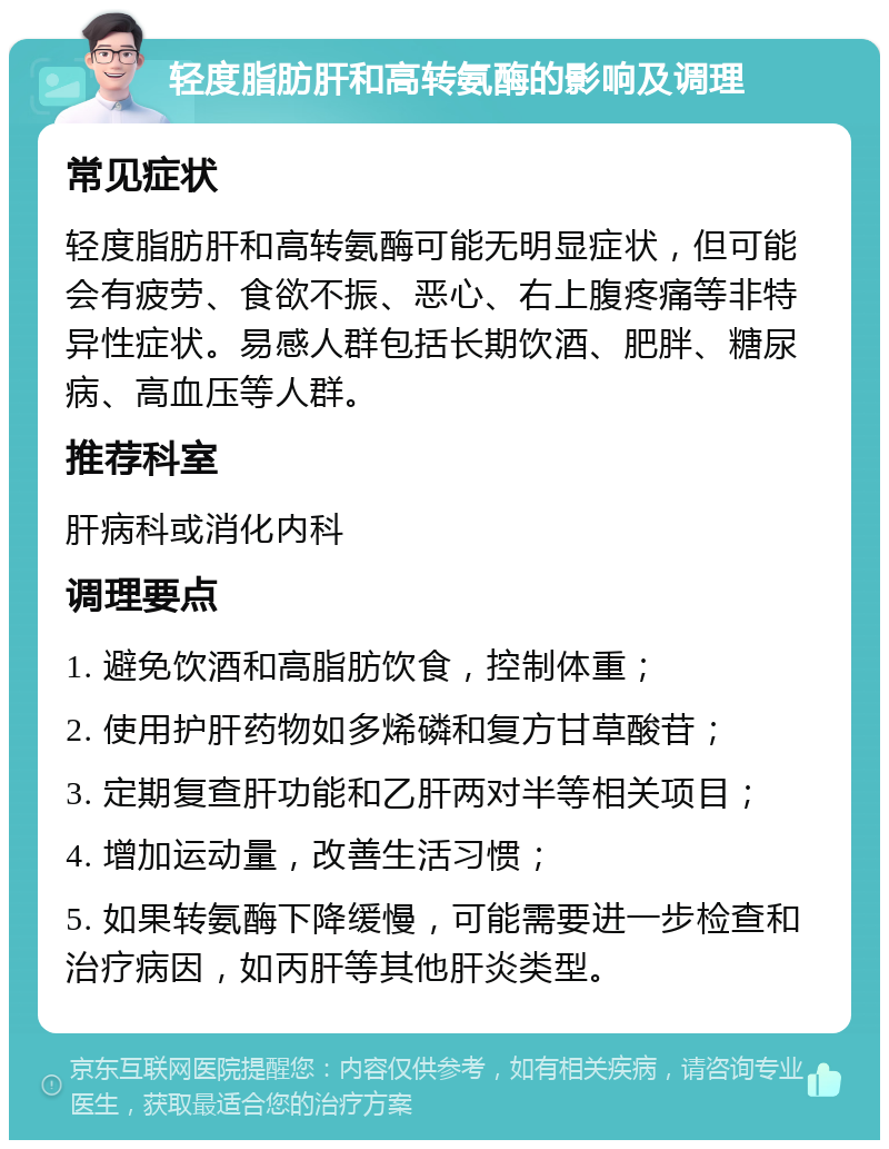 轻度脂肪肝和高转氨酶的影响及调理 常见症状 轻度脂肪肝和高转氨酶可能无明显症状，但可能会有疲劳、食欲不振、恶心、右上腹疼痛等非特异性症状。易感人群包括长期饮酒、肥胖、糖尿病、高血压等人群。 推荐科室 肝病科或消化内科 调理要点 1. 避免饮酒和高脂肪饮食，控制体重； 2. 使用护肝药物如多烯磷和复方甘草酸苷； 3. 定期复查肝功能和乙肝两对半等相关项目； 4. 增加运动量，改善生活习惯； 5. 如果转氨酶下降缓慢，可能需要进一步检查和治疗病因，如丙肝等其他肝炎类型。