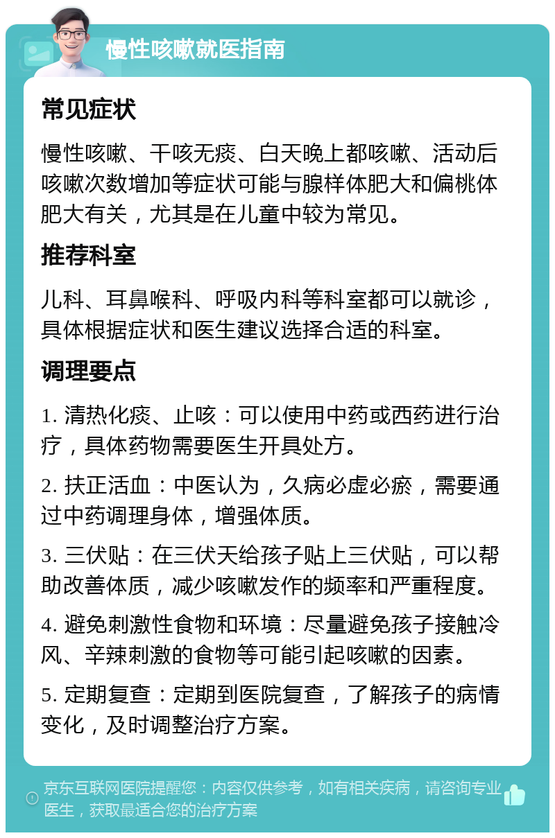 慢性咳嗽就医指南 常见症状 慢性咳嗽、干咳无痰、白天晚上都咳嗽、活动后咳嗽次数增加等症状可能与腺样体肥大和偏桃体肥大有关，尤其是在儿童中较为常见。 推荐科室 儿科、耳鼻喉科、呼吸内科等科室都可以就诊，具体根据症状和医生建议选择合适的科室。 调理要点 1. 清热化痰、止咳：可以使用中药或西药进行治疗，具体药物需要医生开具处方。 2. 扶正活血：中医认为，久病必虚必瘀，需要通过中药调理身体，增强体质。 3. 三伏贴：在三伏天给孩子贴上三伏贴，可以帮助改善体质，减少咳嗽发作的频率和严重程度。 4. 避免刺激性食物和环境：尽量避免孩子接触冷风、辛辣刺激的食物等可能引起咳嗽的因素。 5. 定期复查：定期到医院复查，了解孩子的病情变化，及时调整治疗方案。