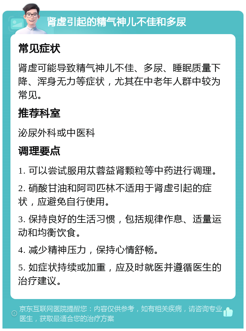 肾虚引起的精气神儿不佳和多尿 常见症状 肾虚可能导致精气神儿不佳、多尿、睡眠质量下降、浑身无力等症状，尤其在中老年人群中较为常见。 推荐科室 泌尿外科或中医科 调理要点 1. 可以尝试服用苁蓉益肾颗粒等中药进行调理。 2. 硝酸甘油和阿司匹林不适用于肾虚引起的症状，应避免自行使用。 3. 保持良好的生活习惯，包括规律作息、适量运动和均衡饮食。 4. 减少精神压力，保持心情舒畅。 5. 如症状持续或加重，应及时就医并遵循医生的治疗建议。