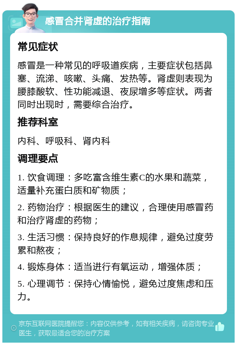 感冒合并肾虚的治疗指南 常见症状 感冒是一种常见的呼吸道疾病，主要症状包括鼻塞、流涕、咳嗽、头痛、发热等。肾虚则表现为腰膝酸软、性功能减退、夜尿增多等症状。两者同时出现时，需要综合治疗。 推荐科室 内科、呼吸科、肾内科 调理要点 1. 饮食调理：多吃富含维生素C的水果和蔬菜，适量补充蛋白质和矿物质； 2. 药物治疗：根据医生的建议，合理使用感冒药和治疗肾虚的药物； 3. 生活习惯：保持良好的作息规律，避免过度劳累和熬夜； 4. 锻炼身体：适当进行有氧运动，增强体质； 5. 心理调节：保持心情愉悦，避免过度焦虑和压力。