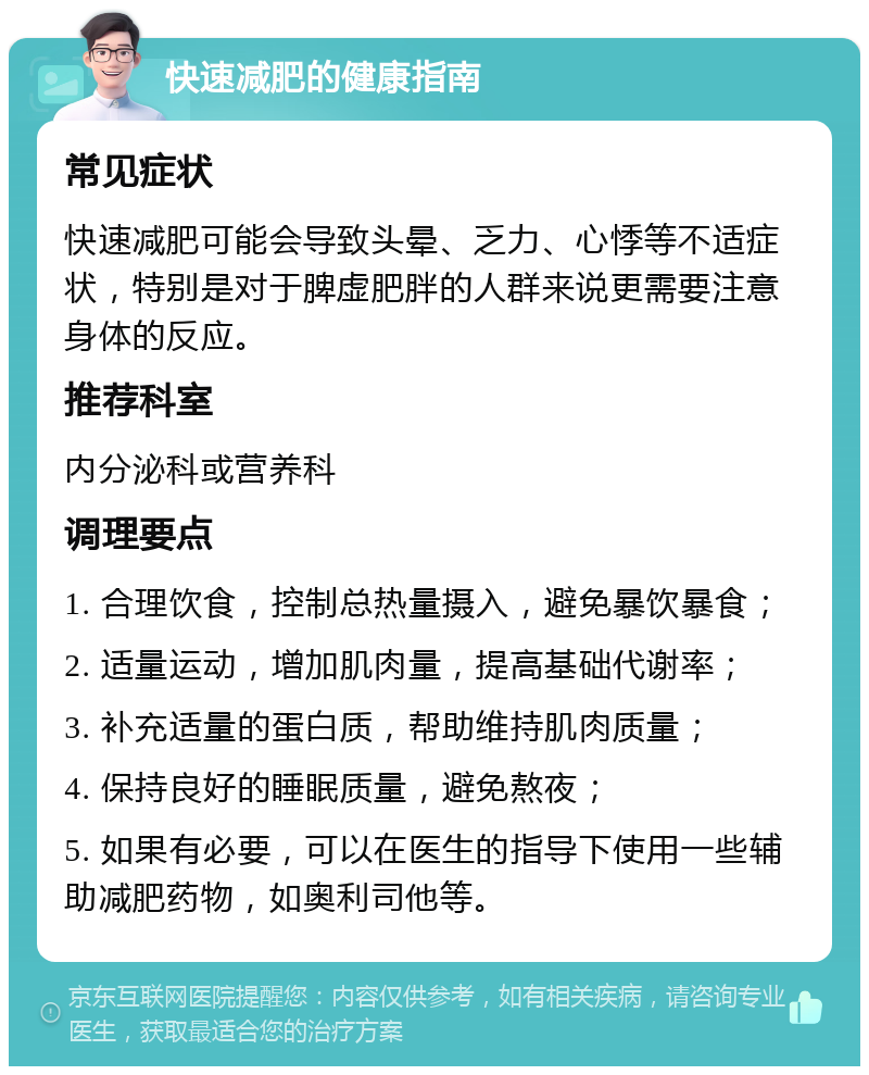 快速减肥的健康指南 常见症状 快速减肥可能会导致头晕、乏力、心悸等不适症状，特别是对于脾虚肥胖的人群来说更需要注意身体的反应。 推荐科室 内分泌科或营养科 调理要点 1. 合理饮食，控制总热量摄入，避免暴饮暴食； 2. 适量运动，增加肌肉量，提高基础代谢率； 3. 补充适量的蛋白质，帮助维持肌肉质量； 4. 保持良好的睡眠质量，避免熬夜； 5. 如果有必要，可以在医生的指导下使用一些辅助减肥药物，如奥利司他等。