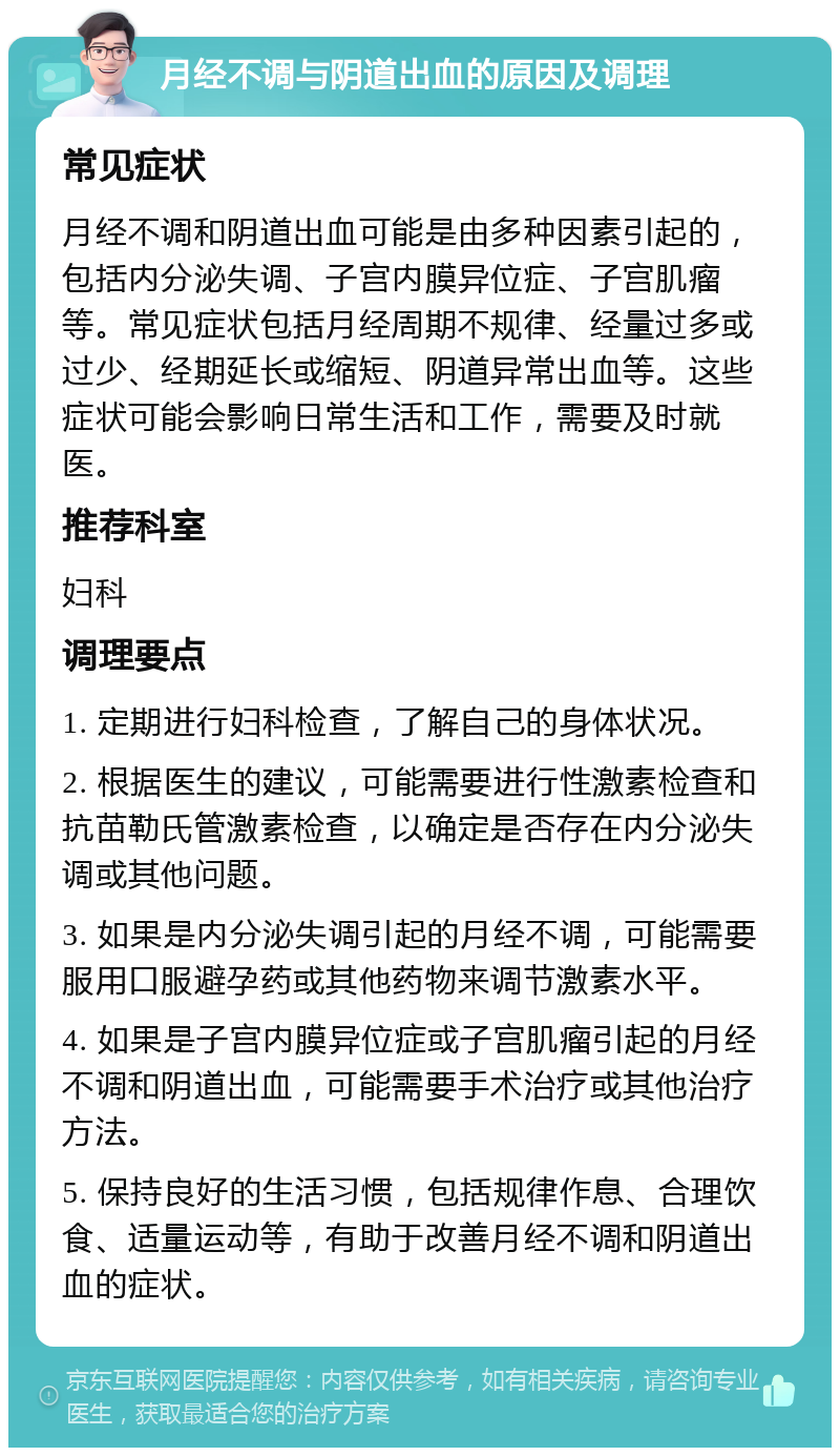 月经不调与阴道出血的原因及调理 常见症状 月经不调和阴道出血可能是由多种因素引起的，包括内分泌失调、子宫内膜异位症、子宫肌瘤等。常见症状包括月经周期不规律、经量过多或过少、经期延长或缩短、阴道异常出血等。这些症状可能会影响日常生活和工作，需要及时就医。 推荐科室 妇科 调理要点 1. 定期进行妇科检查，了解自己的身体状况。 2. 根据医生的建议，可能需要进行性激素检查和抗苗勒氏管激素检查，以确定是否存在内分泌失调或其他问题。 3. 如果是内分泌失调引起的月经不调，可能需要服用口服避孕药或其他药物来调节激素水平。 4. 如果是子宫内膜异位症或子宫肌瘤引起的月经不调和阴道出血，可能需要手术治疗或其他治疗方法。 5. 保持良好的生活习惯，包括规律作息、合理饮食、适量运动等，有助于改善月经不调和阴道出血的症状。