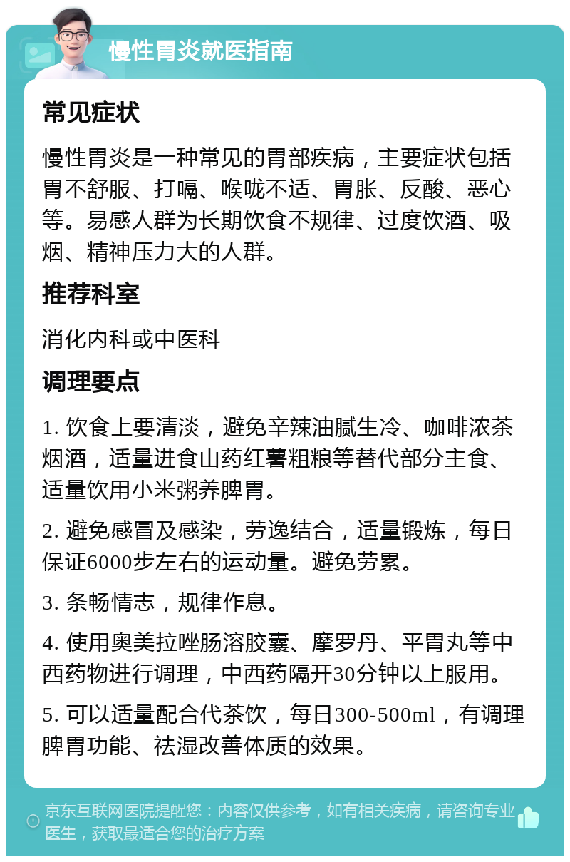 慢性胃炎就医指南 常见症状 慢性胃炎是一种常见的胃部疾病，主要症状包括胃不舒服、打嗝、喉咙不适、胃胀、反酸、恶心等。易感人群为长期饮食不规律、过度饮酒、吸烟、精神压力大的人群。 推荐科室 消化内科或中医科 调理要点 1. 饮食上要清淡，避免辛辣油腻生冷、咖啡浓茶烟酒，适量进食山药红薯粗粮等替代部分主食、适量饮用小米粥养脾胃。 2. 避免感冒及感染，劳逸结合，适量锻炼，每日保证6000步左右的运动量。避免劳累。 3. 条畅情志，规律作息。 4. 使用奥美拉唑肠溶胶囊、摩罗丹、平胃丸等中西药物进行调理，中西药隔开30分钟以上服用。 5. 可以适量配合代茶饮，每日300-500ml，有调理脾胃功能、祛湿改善体质的效果。