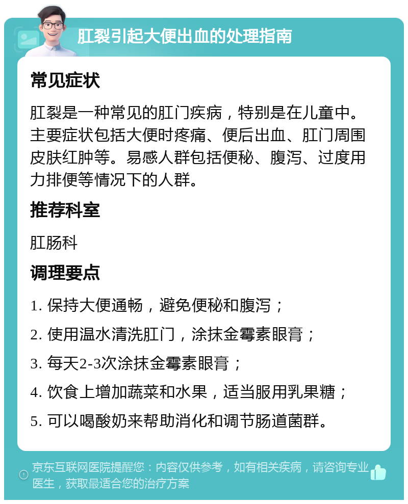 肛裂引起大便出血的处理指南 常见症状 肛裂是一种常见的肛门疾病，特别是在儿童中。主要症状包括大便时疼痛、便后出血、肛门周围皮肤红肿等。易感人群包括便秘、腹泻、过度用力排便等情况下的人群。 推荐科室 肛肠科 调理要点 1. 保持大便通畅，避免便秘和腹泻； 2. 使用温水清洗肛门，涂抹金霉素眼膏； 3. 每天2-3次涂抹金霉素眼膏； 4. 饮食上增加蔬菜和水果，适当服用乳果糖； 5. 可以喝酸奶来帮助消化和调节肠道菌群。