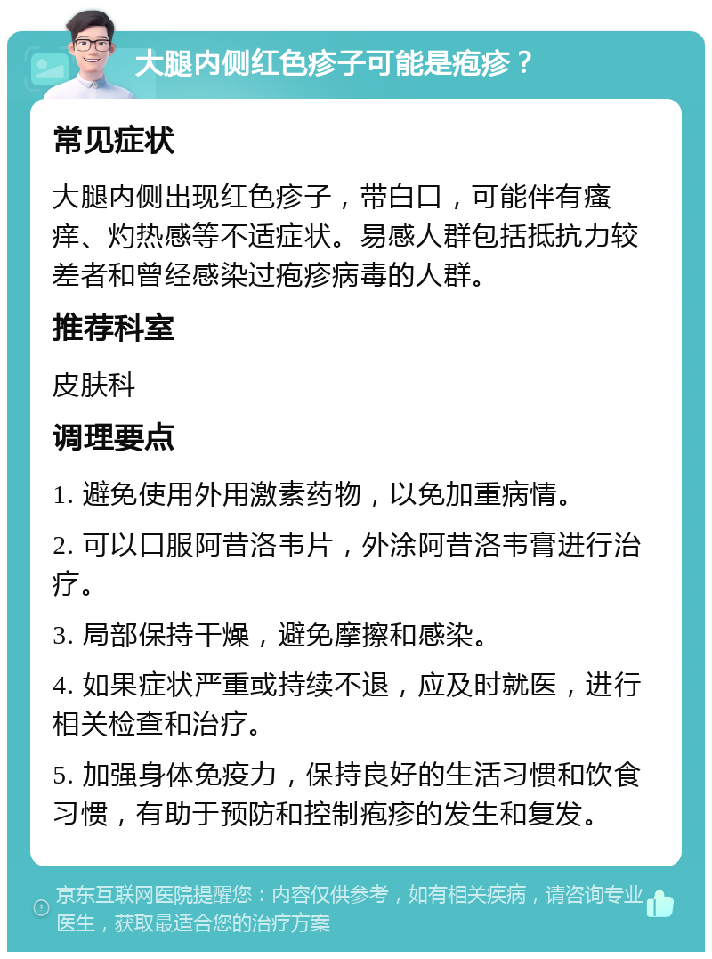 大腿内侧红色疹子可能是疱疹？ 常见症状 大腿内侧出现红色疹子，带白口，可能伴有瘙痒、灼热感等不适症状。易感人群包括抵抗力较差者和曾经感染过疱疹病毒的人群。 推荐科室 皮肤科 调理要点 1. 避免使用外用激素药物，以免加重病情。 2. 可以口服阿昔洛韦片，外涂阿昔洛韦膏进行治疗。 3. 局部保持干燥，避免摩擦和感染。 4. 如果症状严重或持续不退，应及时就医，进行相关检查和治疗。 5. 加强身体免疫力，保持良好的生活习惯和饮食习惯，有助于预防和控制疱疹的发生和复发。