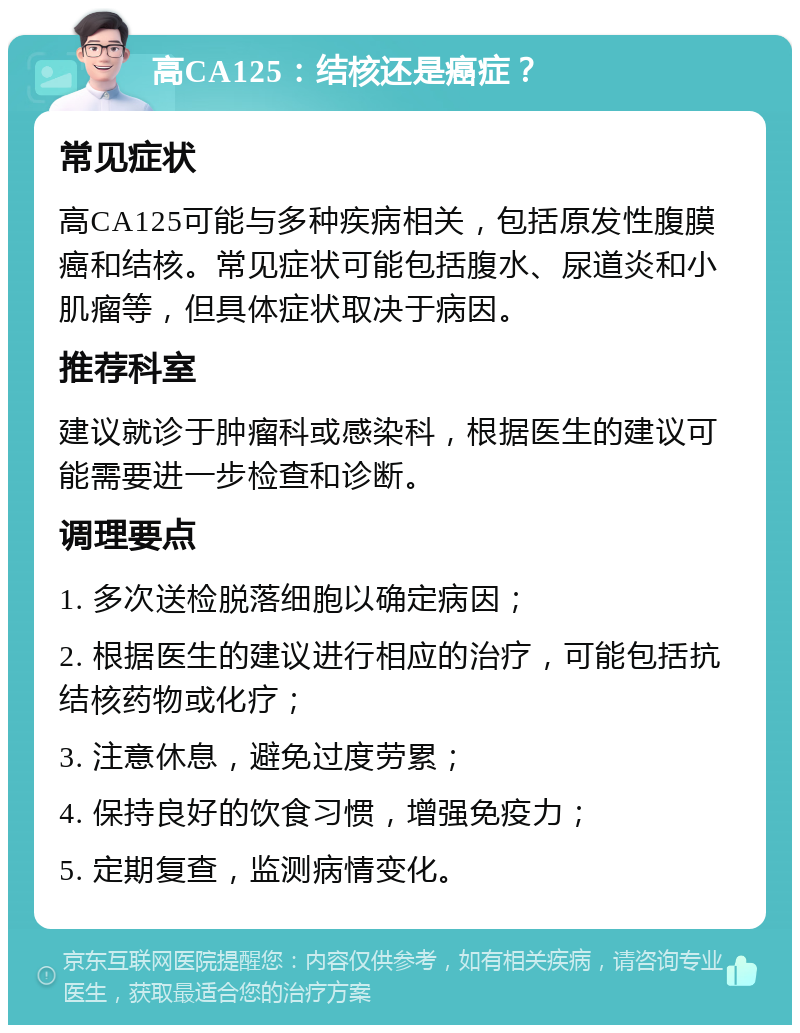 高CA125：结核还是癌症？ 常见症状 高CA125可能与多种疾病相关，包括原发性腹膜癌和结核。常见症状可能包括腹水、尿道炎和小肌瘤等，但具体症状取决于病因。 推荐科室 建议就诊于肿瘤科或感染科，根据医生的建议可能需要进一步检查和诊断。 调理要点 1. 多次送检脱落细胞以确定病因； 2. 根据医生的建议进行相应的治疗，可能包括抗结核药物或化疗； 3. 注意休息，避免过度劳累； 4. 保持良好的饮食习惯，增强免疫力； 5. 定期复查，监测病情变化。