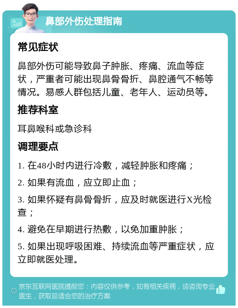 鼻部外伤处理指南 常见症状 鼻部外伤可能导致鼻子肿胀、疼痛、流血等症状，严重者可能出现鼻骨骨折、鼻腔通气不畅等情况。易感人群包括儿童、老年人、运动员等。 推荐科室 耳鼻喉科或急诊科 调理要点 1. 在48小时内进行冷敷，减轻肿胀和疼痛； 2. 如果有流血，应立即止血； 3. 如果怀疑有鼻骨骨折，应及时就医进行X光检查； 4. 避免在早期进行热敷，以免加重肿胀； 5. 如果出现呼吸困难、持续流血等严重症状，应立即就医处理。