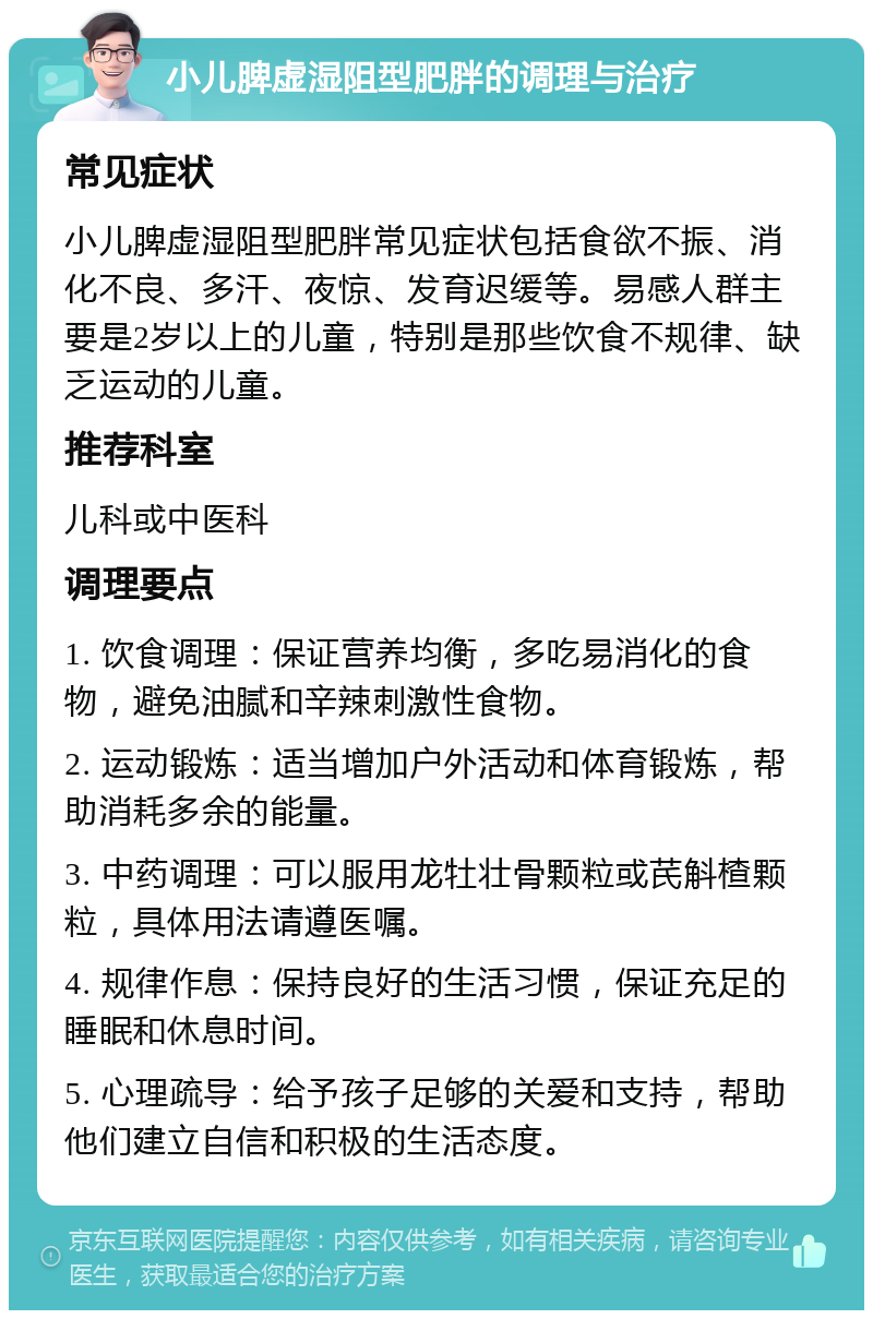 小儿脾虚湿阻型肥胖的调理与治疗 常见症状 小儿脾虚湿阻型肥胖常见症状包括食欲不振、消化不良、多汗、夜惊、发育迟缓等。易感人群主要是2岁以上的儿童，特别是那些饮食不规律、缺乏运动的儿童。 推荐科室 儿科或中医科 调理要点 1. 饮食调理：保证营养均衡，多吃易消化的食物，避免油腻和辛辣刺激性食物。 2. 运动锻炼：适当增加户外活动和体育锻炼，帮助消耗多余的能量。 3. 中药调理：可以服用龙牡壮骨颗粒或芪斛楂颗粒，具体用法请遵医嘱。 4. 规律作息：保持良好的生活习惯，保证充足的睡眠和休息时间。 5. 心理疏导：给予孩子足够的关爱和支持，帮助他们建立自信和积极的生活态度。