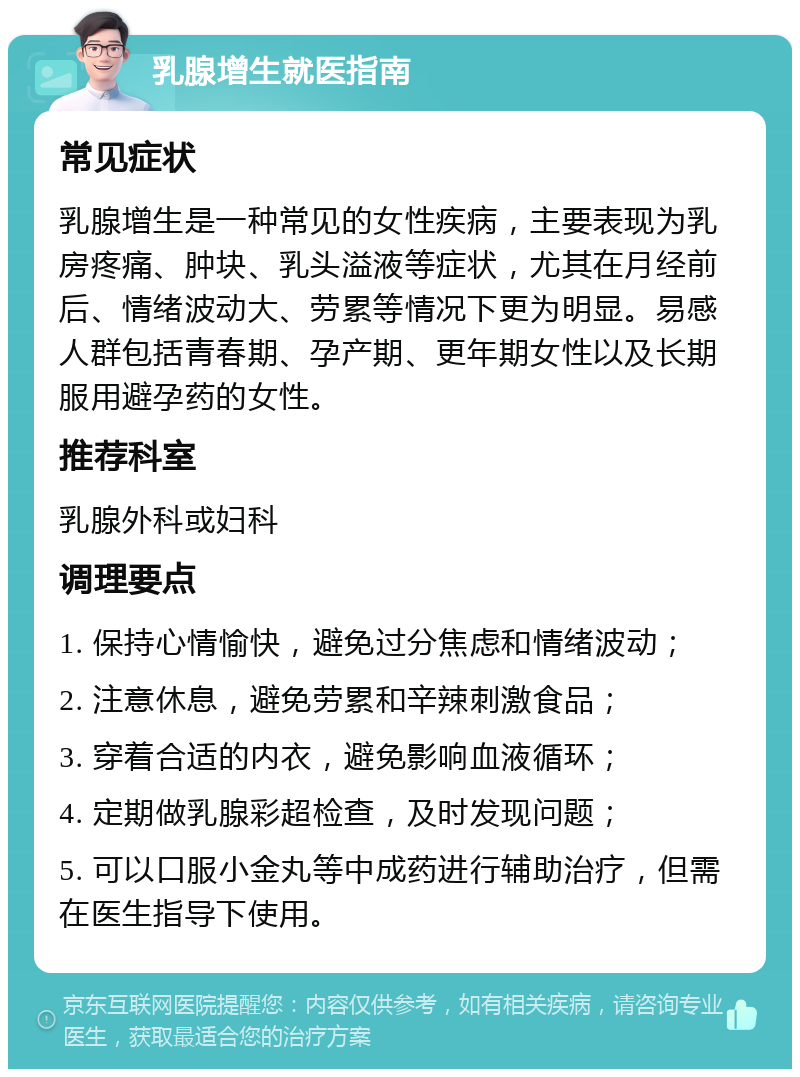 乳腺增生就医指南 常见症状 乳腺增生是一种常见的女性疾病，主要表现为乳房疼痛、肿块、乳头溢液等症状，尤其在月经前后、情绪波动大、劳累等情况下更为明显。易感人群包括青春期、孕产期、更年期女性以及长期服用避孕药的女性。 推荐科室 乳腺外科或妇科 调理要点 1. 保持心情愉快，避免过分焦虑和情绪波动； 2. 注意休息，避免劳累和辛辣刺激食品； 3. 穿着合适的内衣，避免影响血液循环； 4. 定期做乳腺彩超检查，及时发现问题； 5. 可以口服小金丸等中成药进行辅助治疗，但需在医生指导下使用。