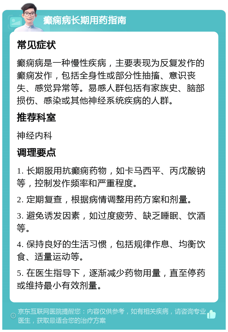 癫痫病长期用药指南 常见症状 癫痫病是一种慢性疾病，主要表现为反复发作的癫痫发作，包括全身性或部分性抽搐、意识丧失、感觉异常等。易感人群包括有家族史、脑部损伤、感染或其他神经系统疾病的人群。 推荐科室 神经内科 调理要点 1. 长期服用抗癫痫药物，如卡马西平、丙戊酸钠等，控制发作频率和严重程度。 2. 定期复查，根据病情调整用药方案和剂量。 3. 避免诱发因素，如过度疲劳、缺乏睡眠、饮酒等。 4. 保持良好的生活习惯，包括规律作息、均衡饮食、适量运动等。 5. 在医生指导下，逐渐减少药物用量，直至停药或维持最小有效剂量。