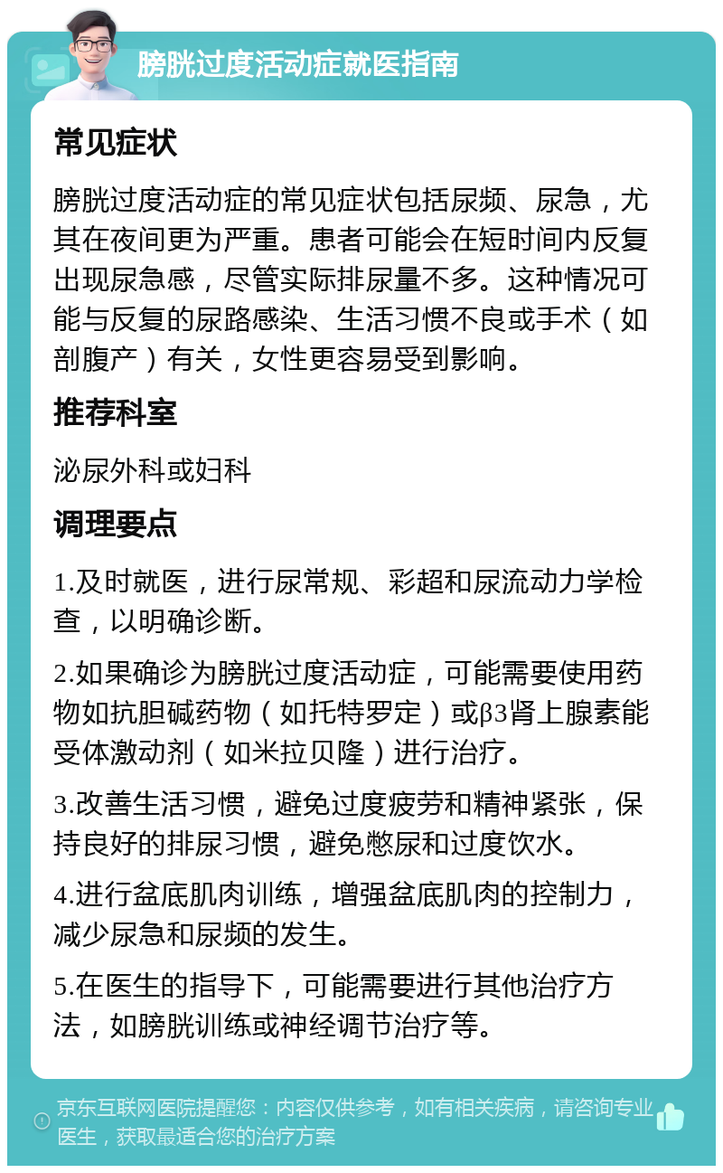 膀胱过度活动症就医指南 常见症状 膀胱过度活动症的常见症状包括尿频、尿急，尤其在夜间更为严重。患者可能会在短时间内反复出现尿急感，尽管实际排尿量不多。这种情况可能与反复的尿路感染、生活习惯不良或手术（如剖腹产）有关，女性更容易受到影响。 推荐科室 泌尿外科或妇科 调理要点 1.及时就医，进行尿常规、彩超和尿流动力学检查，以明确诊断。 2.如果确诊为膀胱过度活动症，可能需要使用药物如抗胆碱药物（如托特罗定）或β3肾上腺素能受体激动剂（如米拉贝隆）进行治疗。 3.改善生活习惯，避免过度疲劳和精神紧张，保持良好的排尿习惯，避免憋尿和过度饮水。 4.进行盆底肌肉训练，增强盆底肌肉的控制力，减少尿急和尿频的发生。 5.在医生的指导下，可能需要进行其他治疗方法，如膀胱训练或神经调节治疗等。