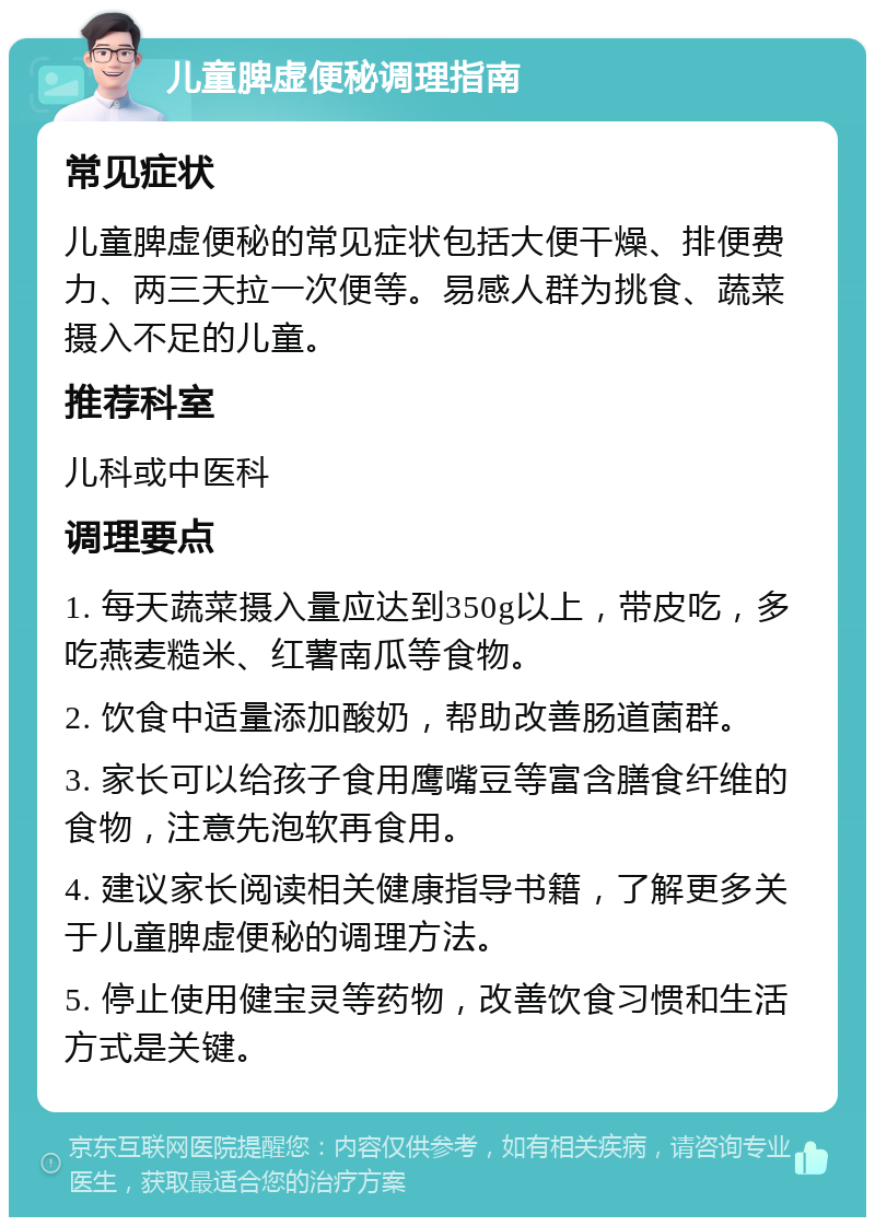 儿童脾虚便秘调理指南 常见症状 儿童脾虚便秘的常见症状包括大便干燥、排便费力、两三天拉一次便等。易感人群为挑食、蔬菜摄入不足的儿童。 推荐科室 儿科或中医科 调理要点 1. 每天蔬菜摄入量应达到350g以上，带皮吃，多吃燕麦糙米、红薯南瓜等食物。 2. 饮食中适量添加酸奶，帮助改善肠道菌群。 3. 家长可以给孩子食用鹰嘴豆等富含膳食纤维的食物，注意先泡软再食用。 4. 建议家长阅读相关健康指导书籍，了解更多关于儿童脾虚便秘的调理方法。 5. 停止使用健宝灵等药物，改善饮食习惯和生活方式是关键。