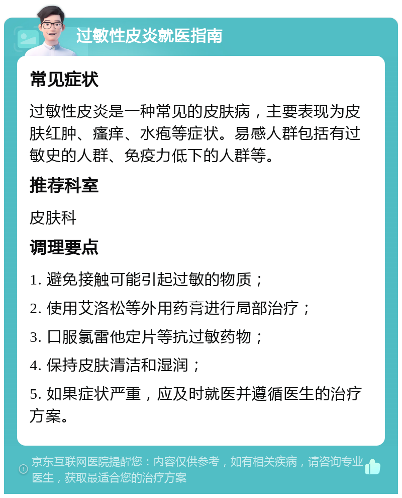 过敏性皮炎就医指南 常见症状 过敏性皮炎是一种常见的皮肤病，主要表现为皮肤红肿、瘙痒、水疱等症状。易感人群包括有过敏史的人群、免疫力低下的人群等。 推荐科室 皮肤科 调理要点 1. 避免接触可能引起过敏的物质； 2. 使用艾洛松等外用药膏进行局部治疗； 3. 口服氯雷他定片等抗过敏药物； 4. 保持皮肤清洁和湿润； 5. 如果症状严重，应及时就医并遵循医生的治疗方案。