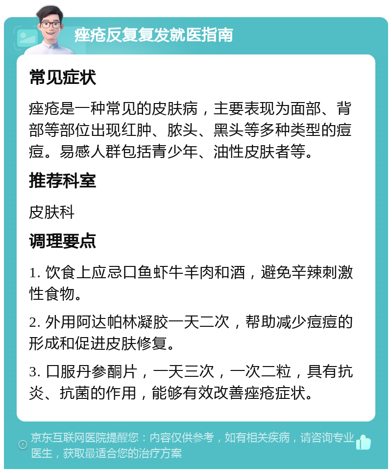 痤疮反复复发就医指南 常见症状 痤疮是一种常见的皮肤病，主要表现为面部、背部等部位出现红肿、脓头、黑头等多种类型的痘痘。易感人群包括青少年、油性皮肤者等。 推荐科室 皮肤科 调理要点 1. 饮食上应忌口鱼虾牛羊肉和酒，避免辛辣刺激性食物。 2. 外用阿达帕林凝胶一天二次，帮助减少痘痘的形成和促进皮肤修复。 3. 口服丹参酮片，一天三次，一次二粒，具有抗炎、抗菌的作用，能够有效改善痤疮症状。