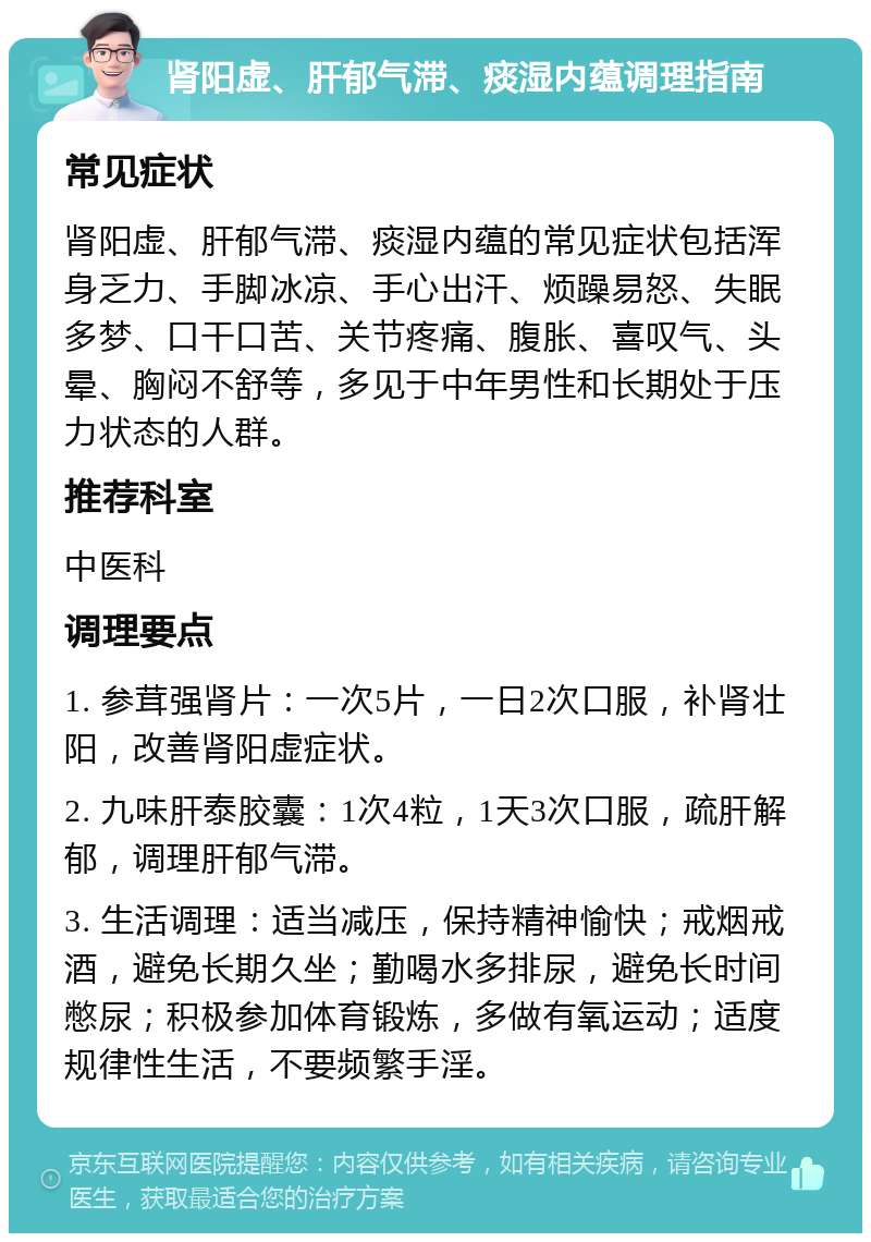 肾阳虚、肝郁气滞、痰湿内蕴调理指南 常见症状 肾阳虚、肝郁气滞、痰湿内蕴的常见症状包括浑身乏力、手脚冰凉、手心出汗、烦躁易怒、失眠多梦、口干口苦、关节疼痛、腹胀、喜叹气、头晕、胸闷不舒等，多见于中年男性和长期处于压力状态的人群。 推荐科室 中医科 调理要点 1. 参茸强肾片：一次5片，一日2次口服，补肾壮阳，改善肾阳虚症状。 2. 九味肝泰胶囊：1次4粒，1天3次口服，疏肝解郁，调理肝郁气滞。 3. 生活调理：适当减压，保持精神愉快；戒烟戒酒，避免长期久坐；勤喝水多排尿，避免长时间憋尿；积极参加体育锻炼，多做有氧运动；适度规律性生活，不要频繁手淫。