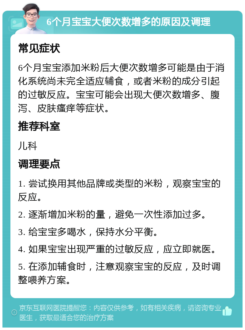 6个月宝宝大便次数增多的原因及调理 常见症状 6个月宝宝添加米粉后大便次数增多可能是由于消化系统尚未完全适应辅食，或者米粉的成分引起的过敏反应。宝宝可能会出现大便次数增多、腹泻、皮肤瘙痒等症状。 推荐科室 儿科 调理要点 1. 尝试换用其他品牌或类型的米粉，观察宝宝的反应。 2. 逐渐增加米粉的量，避免一次性添加过多。 3. 给宝宝多喝水，保持水分平衡。 4. 如果宝宝出现严重的过敏反应，应立即就医。 5. 在添加辅食时，注意观察宝宝的反应，及时调整喂养方案。