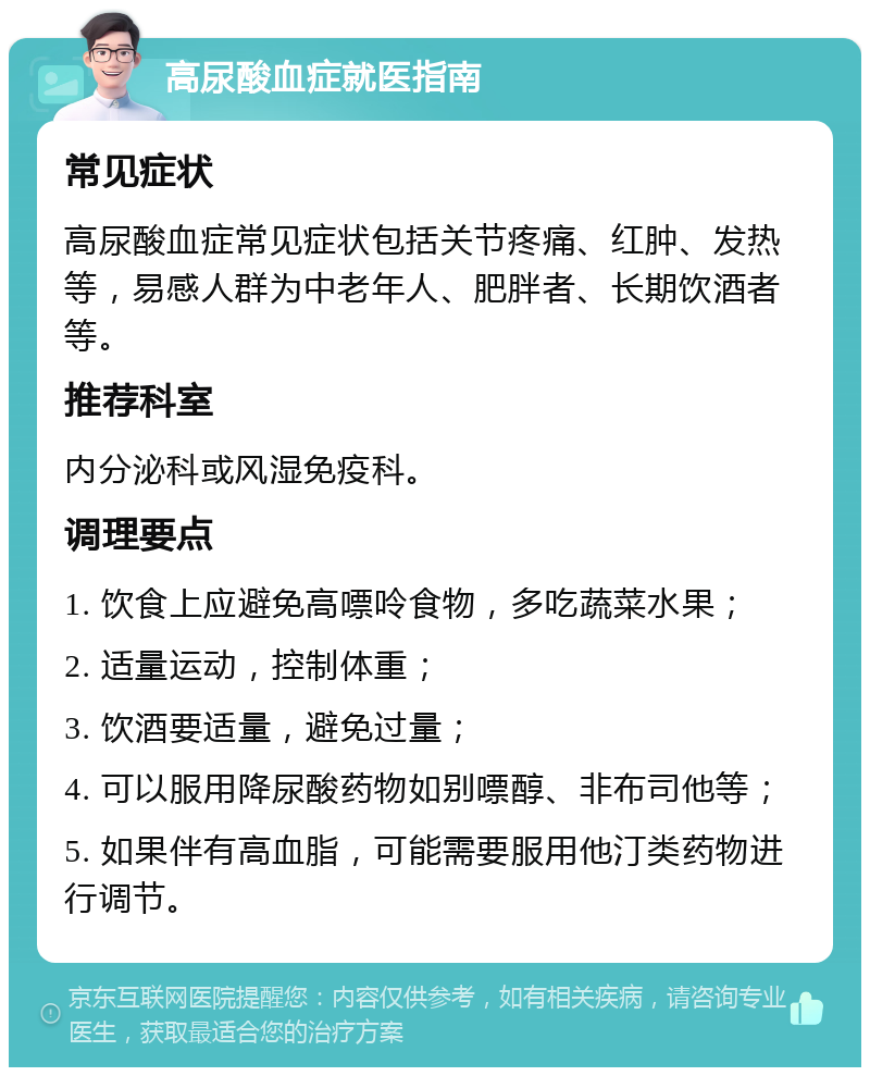 高尿酸血症就医指南 常见症状 高尿酸血症常见症状包括关节疼痛、红肿、发热等，易感人群为中老年人、肥胖者、长期饮酒者等。 推荐科室 内分泌科或风湿免疫科。 调理要点 1. 饮食上应避免高嘌呤食物，多吃蔬菜水果； 2. 适量运动，控制体重； 3. 饮酒要适量，避免过量； 4. 可以服用降尿酸药物如别嘌醇、非布司他等； 5. 如果伴有高血脂，可能需要服用他汀类药物进行调节。